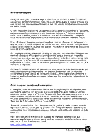 História do Instagram
Instagram foi lançado por Mike Krieger e Kevin Systorm em outubro de 2010 como um
aplicativo de compartilhamento de fotos. De acordo com a dupla, o objetivo principal era
o de permitir que as pessoas partilhassem a sua vida através de fotos instantaneamente
em todo o mundo.
O nome Instagram surgiu como uma combinação das palavras Instantâneo e Telegrama,
palavras que praticamente resumem as funções do Instagram. O Instagram evoluiu
muito desde o seu lançamento e acrescentou características diferentes, como perfis ,
filtros impressionantes e opções de compartilhamento de vídeo em sua breve história .
Hoje, o Instagram é popular entre celebridades e pessoas influentes em todo o mundo.
Neymar, Beyoncé, Ivete Sangalo e até mesmo Michelle Obama estão no Instagram não
só para se conectar com seus fãs e do público , mas também para mantê-los atualizados
sobre os próximos projetos.
Em um pequeno espaço de tempo, o Instagram se tornou uma ferramenta indispensável
de mídia social para muitas pessoas, principalmente porque o conteúdo fotográfico
chama mais atenção do que as postagens baseadas em texto. Com os internautas mais
exigentes por conexões instantâneas e conteúdo visualmente atraente para mantê-los
engajados e educados, não é de se admirar que o Instagram tornou-se tão popular para
indivíduos e empresas.
Cerca de 55 milhões de fotos são postadas no Instagram a cada dia. Isso comprova que
o Instagram tem um grande potencial . No entanto , ele também tem um monte de
concorrentes quando se trata de promover negócios. A fim de aproveitar ao máximo o
Instagram você terá que fazer um pouco mais do que tirar uma foto da vista da janela do
seu escritório.
Como Instagram está ajudando as empresas
O Instagram, como as outras mídias sociais, não foi projetado para as empresas, mas
assim como os outros, tem percebido o potencial deste meio para negócios. Grandes
nomes da música , como a MTV, Ivete Sangalo e 50 Cent são capazes de promover a si
mesmos e seus negócios usando Instagram . Ícones do esporte incluem passeios
virtuais e pontos de vista por trás das cenas para torneios exclusivos, como Wimbledon,
Copa das Confederações da FIFA e Finais da NBA .
Se você é personal trainer, dono de restaurante, blogueiro de moda, uma empresa de
logística ou varejista, a evolução e popularidade do Instagram oferece o potencial para
se conectar e fazer negócios com centenas, milhares e até milhões de pessoas em todo
o mundo.
Hoje, o site está cheio de histórias de sucesso de empresas e profissionais que
ganharam popularidade e clientes com a ajuda do Instagram, e não há nenhuma razão
para que você também não possa fazê-lo.
www.DigitalCoaching.com.br

4

 