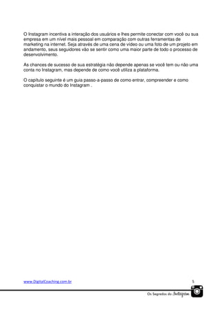 O Instagram incentiva a interação dos usuários e lhes permite conectar com você ou sua
empresa em um nível mais pessoal em comparação com outras ferramentas de
marketing na internet. Seja através de uma cena de vídeo ou uma foto de um projeto em
andamento, seus seguidores vão se sentir como uma maior parte de todo o processo de
desenvolvimento.
As chances de sucesso de sua estratégia não depende apenas se você tem ou não uma
conta no Instagram, mas depende de como você utiliza a plataforma.
O capítulo seguinte é um guia passo-a-passo de como entrar, compreender e como
conquistar o mundo do Instagram .

www.DigitalCoaching.com.br

5

 