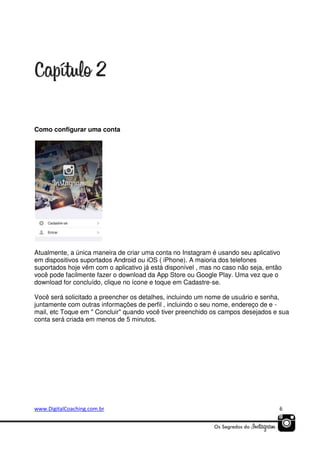Como configurar uma conta

Atualmente, a única maneira de criar uma conta no Instagram é usando seu aplicativo
em dispositivos suportados Android ou iOS ( iPhone). A maioria dos telefones
suportados hoje vêm com o aplicativo já está disponível , mas no caso não seja, então
você pode facilmente fazer o download da App Store ou Google Play. Uma vez que o
download for concluído, clique no ícone e toque em Cadastre-se.
Você será solicitado a preencher os detalhes, incluindo um nome de usuário e senha,
juntamente com outras informações de perfil , incluindo o seu nome, endereço de e mail, etc Toque em " Concluir" quando você tiver preenchido os campos desejados e sua
conta será criada em menos de 5 minutos.

www.DigitalCoaching.com.br

6

 
