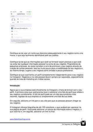 Certifique-se de usar um nome que descreva adequadamente o seu negócio como uma
marca, e que seja facilmente identificável pelo seu público.
Certifique-se de que as informações que você vai fornecer sejam precisas e que você
vai evitar dar qualquer informação pessoal na conta do seu negócio. Proprietários de
pequenas empresas, às vezes cometem o erro de promover o seu negócio através da
criação de contas pessoais. Isso faz muito pouco para a credibilidade do seu negócio e,
ao mesmo tempo, sugere o seu negócio como amador e pouco profissional.
Certifique-se que você tenha um perfil completamente independente para o seu negócio
no Instagram. Negócios e na vida pessoal devem sempre ser separados, especialmente
quando se trata de marketing em mídias sociais.
Introdução
Agora que a sua empresa está oficialmente no Instagram, é hora de brincar com o seu
perfil. A primeira coisa que você precisa fazer é adicionar uma foto de perfil que reflete o
seu negócio corretamente. A foto de perfil pode ser um dos seus produtos mais
recentes, logotipo da sua empresa ou simplesmente uma foto de sua sede.
Em seguida, adicione um link para o seu site para que as pessoas possam chegar ao
seu negócio.
O Instagram oferece biografias de até 150 caracteres, o que acabará por aparecer na
sua página de perfil. Você pode adicionar um pouco de informação sobre o negócio, o
que você faz e, em seguida, adicionar um link no final.

www.DigitalCoaching.com.br

7

 