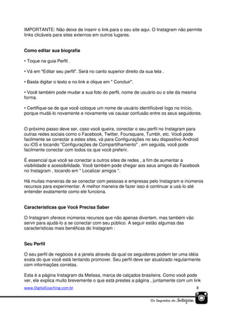 IMPORTANTE: Não deixe de inserir o link para o seu site aqui. O Instagram não permite
links clicáveis para sites externos em outros lugares.
Como editar sua biografia
• Toque na guia Perfil .
• Vá em "Editar seu perfil". Será no canto superior direito da sua tela .
• Basta digitar o texto e no link e clique em " Concluir".
• Você também pode mudar a sua foto do perfil, nome de usuário ou o site da mesma
forma.
• Certifique-se de que você coloque um nome de usuário identificável logo no início,
porque mudá-lo novamente e novamente vai causar confusão entre os seus seguidores.
O próximo passo deve ser, caso você queira, conectar o seu perfil no Instagram para
outras redes sociais como o Facebook, Twitter, Foursquare, Tumblr, etc. Você pode
facilmente se conectar a estes sites, vá para Configurações no seu dispositivo Android
ou iOS e tocando "Configurações de Compartilhamento" , em seguida, você pode
facilmente conectar com todos os que você preferir.
É essencial que você se conectar a outros sites de redes , a fim de aumentar a
visibilidade e acessibilidade. Você também pode chegar aos seus amigos do Facebook
no Instagram , tocando em " Localizar amigos ".
Há muitas maneiras de se conectar com pessoas e empresas pelo Instagram e inúmeros
recursos para experimentar. A melhor maneira de fazer isso é continuar a usá-lo até
entender exatamente como ele funciona.
Características que Você Precisa Saber
O Instagram oferece inúmeros recursos que não apenas divertem, mas também vão
servir para ajudá-lo a se conectar com seu público. A seguir estão algumas das
características mais benéficas do Instagram :
Seu Perfil
O seu perfil de negócios é a janela através da qual os seguidores podem ter uma idéia
exata do que você está tentando promover. Seu perfil deve ser atualizado regularmente
com informações corretas.
Esta é a página Instagram da Melissa, marca de calçados brasileira. Como você pode
ver, ele explica muito brevemente o que está prestes a página , juntamente com um link
www.DigitalCoaching.com.br

8

 