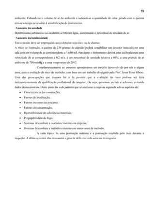 19
ambiente. Cubando-se o volume de ar do ambiente e sabendo-se a quantidade de calor gerado com a queima
tem-se o tempo necessário à sensibilização do instrumento.
·Aumento da umidade
Determinadas substâncias ao oxidarem-se liberam água, aumentando o percentual de umidade do ar.
·Aumento da luminosidade
Este conceito deve ser empregado caso o detector seja ótico ou de chamas.
A título de ilustração, a queima de 230 gramas de algodão poderá sensibilizar um detector instalado em uma
sala com um volume de ar correspondente a 1.610 m3. Para tanto o instrumento deverá estar calibrado para uma
velocidade de ar correspondente a 0,2 m/s, a um percentual de umidade relativa a 60%, a uma pressão de ar
ambiente de 750 mmHg e a uma temperatura de 20°C.
Complementarmente ao proposto apresentamos um modelo desenvolvido por nós a alguns
anos, para a avaliação de risco de incêndio, com base em um trabalho divulgado pelo Prof. Jesus Peres Obeso.
Uma das preocupações que tivemos foi a de permitir que a avaliação do risco pudesse ser feita
independentemente da qualificação profissional do inspetor. Ou seja, quisemos excluir o achismo, evitando
dados desnecessários. Outro ponto foi o de permitir que se avaliasse a empresa segurada sob os aspectos de:
•

Características das construções;

•

Fatores de localização; .

•

Fatores inerentes ao processo; ·

•

Fatores de concentração;

•

Destrutibilidade de substâncias/materiais; ·

•

Propagabilidade do fogo; ·

•

Sistemas de combate a incêndio existentes na empresa;

•

Sistemas de combate a incêndio existentes no maior setor de incêndio.
A cada tópico há uma pontuação máxima e a pontuação recebida pelo item durante a

inspeção. A diferença entre elas demonstra o grau de deficiência do setor ou da empresa.

 