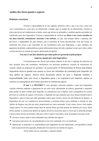 2

Análise dos riscos quanto a seguros
Definições conceituais
Tivemos a oportunidade de ler nos capítulos anteriores sobre o que é um risco, como esse
vem a materializar-se, como deve ser identificado e tratado, aqui no sentido de ser administrado. Existem os
riscos que devem ser simplesmente evitados, outros que devem ser protegidos, e também aqueles que podem ser
transferidos para uma Seguradora. Tivemos a oportunidade de verificar que Risco é um evento causador de
um dano material, normalmente associado a um acidente, ou seja, uma situação súbita e repentina, não
previsível, e independente da ação humana, que se manifesta de forma descontrolada. Uma das formas de
tratamento dos riscos é por intermédio de sua transferência para uma Seguradora, a qual, mediante um
pagamento de prêmio, responsabiliza-se pelas indenizações futuras de todo e qualquer evento que venha a afetar
os bens descritos no contrato de seguros, denominado de apólice.

Um risco é um fato aleatório que tanto pode ser gerenciável pela própria
empresa, quanto por uma Seguradora.
O Gerenciamento dos Riscos pela própria empresa se dá com o emprego de processos do
tipo: proteção física das instalações; interferência nos processos produtivos; inserção de mecanismos de
controle, adoção de programas de qualidade e de produtividade. O Gerenciamento de Riscos pela própria

Seguradora inicia-se quando essa assume os riscos por intermédio da contratação pelo Segurado, de
uma apólice de seguros. Através desse documento através do qual o Segurado transfere a
responsabilidade sobre seus riscos, a Seguradora passa a ser responsável por indenizar, reparar ou
ressarcir as consequências dos eventos previstos no contrato de seguros.
O que é o SEGURO? É uma operação comercial mediante a qual uma Seguradora
concede cobertura mediante o pagamento de um certo valor, denominado de prêmio, garantindo a reparação
pelas perdas ou danos sofridos pelo Segurado, ou causadas por esse a alguém, como consequência de eventos
previstos no contrato de seguros. Em resumo, o Segurado tem que explicitar que riscos deseja transferir para a
Seguradora e quais os bens que serão garantidos contra quais eventos, através de uma Proposta de Seguros. A
Seguradora por sua vez, manifesta-se favoravelmente a aceitação desses riscos mediante a emissão de uma
Apólice de Seguros, que terá um custo, proporcional aos riscos assumidos. Como vimos, riscos e bens andam
sempre juntos. Os riscos podem atingir bens da mesma forma que bens podem ser afetados por riscos. Desta
forma, quando se contrata uma apólice de seguros devem-se mencionar quais os riscos que se pretende proteger
e quais os bens devem ser incluídos. Para que exista o seguro é necessário, antes de qualquer coisa que exista:
um risco, contra o qual se está contratando uma cobertura de seguros;
uma pessoa que possa vir a ser prejudicada se esse risco contratado vier a se manifestar;
alguém que se proponha a se responsabilizar pelo pagamento de uma indenização, correspondente à perda
total ou parcial do bem segurado, afetado pelo risco previsto no contrato de seguros.
Assim sendo, tem-se, a princípio, a seguinte relação:

 