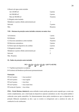 24
J) Reserva de água contra incêndio
Até 120.000 m3

2 pontos

Até 500.000 m3

5 pontos

Mais de 500.000 m3

10 pontos

L) Brigada contra incêndio
Multiplicar os pontos obtidos anteriormente por

1

Sub-total

Y pontos

Máx.

80 pontos

VIII – Sistemas de proteção contra incêndio existentes no maior risco
A) Extintores

1 ponto

B) Hidrantes

4 pontos

C) Chuveiros automáticos contra incêndio

10 pontos

D) Detectores automáticos

3 pontos

E) Outros tipos de dispositivos de combate

2 pontos

F) Brigada de incêndio

pontos

Multiplicar os pontos obtidos anteriormente por

1

Sub-total

Z

Máx. 40 pontos
IX - Índice de proteção contra incêndio
PCI = (4 x X) + (3 x Y) + (2 x Z) + {(0,5 V)+(0,5 B)}
160
80
40
V =Vigilância permanente na empresa
B=Existência de Bombeiros profissionais permanentemente
Pontuação:
PCI até 4.pontos

= risco aceitável

PCI até 6 pontos

= risco regular

PCI até 8 pontos

= risco bom

PCI até 9 pontos

= risco muito bom

PCI acima de 9 pontos = risco ótimo
PMA – Perda Máxima Admissível, nome atribuído à maior perda que pode ocorrer supondo que o evento seja
extinto completamente, sem a intervenção de dispositivos especiais automáticos ou não. Essa perda também é
conhecida como perda catastrófica. No dimensionamento dessa perda considerava-se que os dispositivos de
proteção falhassem encadeados ou não e que os eventos se extinguissem com a ausência do calor, do
combustível ou do comburente.

 