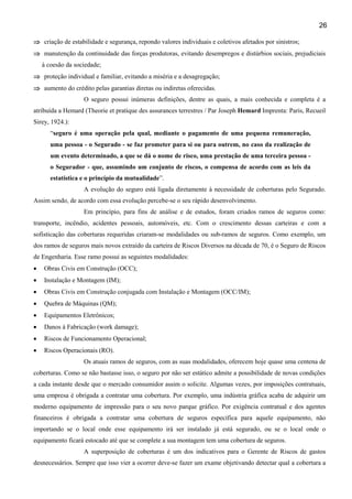26
⇒ criação de estabilidade e segurança, repondo valores individuais e coletivos afetados por sinistros;
⇒ manutenção da continuidade das forças produtoras, evitando desempregos e distúrbios sociais, prejudiciais
à coesão da sociedade;
⇒ proteção individual e familiar, evitando a miséria e a desagregação;
⇒ aumento do crédito pelas garantias diretas ou indiretas oferecidas.
O seguro possui inúmeras definições, dentre as quais, a mais conhecida e completa é a
atribuída a Hemard (Theorie et pratique des assurances terrestres / Par Joseph Hemard Imprenta: Paris, Recueil
Sirey, 1924.):
“seguro é uma operação pela qual, mediante o pagamento de uma pequena remuneração,
uma pessoa - o Segurado - se faz prometer para si ou para outrem, no caso da realização de
um evento determinado, a que se dá o nome de risco, uma prestação de uma terceira pessoa o Segurador - que, assumindo um conjunto de riscos, o compensa de acordo com as leis da
estatística e o princípio da mutualidade”.
A evolução do seguro está ligada diretamente à necessidade de coberturas pelo Segurado.
Assim sendo, de acordo com essa evolução percebe-se o seu rápido desenvolvimento.
Em princípio, para fins de análise e de estudos, foram criados ramos de seguros como:
transporte, incêndio, acidentes pessoais, automóveis, etc. Com o crescimento dessas carteiras e com a
sofisticação das coberturas requeridas criaram-se modalidades ou sub-ramos de seguros. Como exemplo, um
dos ramos de seguros mais novos extraído da carteira de Riscos Diversos na década de 70, é o Seguro de Riscos
de Engenharia. Esse ramo possui as seguintes modalidades:
•

Obras Civis em Construção (OCC);

•

Instalação e Montagem (IM);

•

Obras Civis em Construção conjugada com Instalação e Montagem (OCC/IM);

•

Quebra de Máquinas (QM);

•

Equipamentos Eletrônicos;

•

Danos à Fabricação (work damage);

•

Riscos de Funcionamento Operacional;

•

Riscos Operacionais (RO).
Os atuais ramos de seguros, com as suas modalidades, oferecem hoje quase uma centena de

coberturas. Como se não bastasse isso, o seguro por não ser estático admite a possibilidade de novas condições
a cada instante desde que o mercado consumidor assim o solicite. Algumas vezes, por imposições contratuais,
uma empresa é obrigada a contratar uma cobertura. Por exemplo, uma indústria gráfica acaba de adquirir um
moderno equipamento de impressão para o seu novo parque gráfico. Por exigência contratual e dos agentes
financeiros é obrigada a contratar uma cobertura de seguros específica para aquele equipamento, não
importando se o local onde esse equipamento irá ser instalado já está segurado, ou se o local onde o
equipamento ficará estocado até que se complete a sua montagem tem uma cobertura de seguros.
A superposição de coberturas é um dos indicativos para o Gerente de Riscos de gastos
desnecessários. Sempre que isso vier a ocorrer deve-se fazer um exame objetivando detectar qual a cobertura a

 
