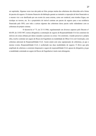 27
ser suprimida. Algumas vezes isso não pode ser feito, porque muitas das coberturas são oferecidas sob a forma
de pacotes de seguros. O sistema financeiro da habitação garante ao mutuário a reposição do bem financiado se
o mesmo vier a ser danificado por um evento de causa externa, como um vendaval, uma tromba d’água, um
recalque no terreno, etc. Se o proprietário do imóvel contrata um pacote de seguros para a sua residência
financiada pelo SFH, com toda a certeza algumas das coberturas desse pacote serão redundantes com as
coberturas do próprio sistema.
O decreto-lei nº 73, de 21/11/1966, regulamentado em diversos aspectos pelo Decreto nº
60.459, de 13/03/1967, tornou obrigatória a contratação de seguros de Responsabilidade Civil do construtor de
imóveis em zonas urbanas por danos causados a pessoas ou coisas. Um construtor, visando preservar a própria
obra, resolve contratar um seguro de Riscos de Engenharia na modalidade de Obras Civis em Construção, com
cobertura adicional de Responsabilidade Civil. Assim estará com uma superposição de coberturas, já que o
mesmo evento, Responsabilidade Civil, é acobertado nas duas modalidades de seguros. É óbvio que pela
amplitude de cobertura o construtor dispensará o seguro de responsabilidade Civil, apesar de obrigatório, já que
a modalidade contratada no seguro de Riscos de Engenharia é muito mais abrangente.

 