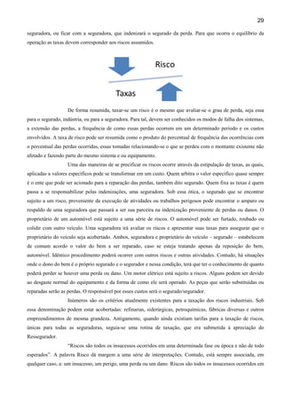 29
seguradora, ou ficar com a seguradora, que indenizará o segurado da perda. Para que ocorra o equilíbrio da
operação as taxas devem corresponder aos riscos assumidos.

De forma resumida, taxar-se um risco é o mesmo que avaliar-se o grau de perda, seja essa
para o segurado, indústria, ou para a seguradora. Para tal, devem ser conhecidos os modos de falha dos sistemas,
a extensão das perdas, a frequência de como essas perdas ocorrem em um determinado período e os custos
envolvidos. A taxa de risco pode ser resumida como o produto do percentual de frequência das ocorrências com
o percentual das perdas ocorridas, essas tomadas relacionando-se o que se perdeu com o montante existente não
afetado e fazendo parte do mesmo sistema e ou equipamento.
Uma das maneiras de se precificar os riscos ocorre através da estipulação de taxas, as quais,
aplicadas a valores específicos pode se transformar em um custo. Quem arbitra o valor específico quase sempre
é o ente que pode ser acionado para a reparação das perdas, também dito segurado. Quem fixa as taxas é quem
passa a se responsabilizar pelas indenizações, uma seguradora. Sob essa ótica, o segurado que se encontrar
sujeito a um risco, proveniente da execução de atividades ou trabalhos perigosos pode encontrar o amparo ou
respaldo de uma seguradora que passará a ser sua parceira na indenização proveniente de perdas ou danos. O
proprietário de um automóvel está sujeito a uma série de riscos. O automóvel pode ser furtado, roubado ou
colidir com outro veículo. Uma seguradora irá avaliar os riscos e apresentar suas taxas para assegurar que o
proprietário do veículo seja acobertado. Ambos, seguradora e proprietário do veículo – segurado – estabelecem
de comum acordo o valor do bem a ser reparado, caso se esteja tratando apenas da reposição do bem,
automóvel. Idêntico procedimento poderá ocorrer com outros riscos e outras atividades. Contudo, há situações
onde o dono do bem é o próprio segurado e o segurador e nessa condição, terá que ter o conhecimento de quanto
poderá perder se houver uma perda ou dano. Um motor elétrico está sujeito a riscos. Alguns podem ser devido
ao desgaste normal do equipamento e da forma de como ele será operado. As peças que serão substituídas ou
reparadas serão as perdas. O responsável por esses custos será o segurado/segurador.
Inúmeros são os critérios atualmente existentes para a taxação dos riscos industriais. Sob
essa denominação podem estar acobertadas: refinarias, siderúrgicas, petroquímicas, fábricas diversas e outros
empreendimentos de mesma grandeza. Antigamente, quando ainda existiam tarifas para a taxação de riscos,
únicas para todas as seguradoras, seguia-se uma rotina de taxação, que era submetida à apreciação do
Ressegurador.
“Riscos são todos os insucessos ocorridos em uma determinada fase ou época e não de todo
esperados”. A palavra Risco dá margem a uma série de interpretações. Contudo, está sempre associada, em
qualquer caso, a: um insucesso, um perigo, uma perda ou um dano. Riscos são todos os insucessos ocorridos em

 