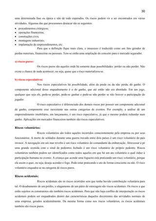30
uma determinada fase ou época e não de todo esperados. Os riscos podem vir a ser encontrados em várias
atividades. Algumas das que procuramos destacar são as seguintes:
•
•
•
•
•

procedimentos cirúrgicos;
operações financeiras;
construções civis;
montagens industriais;
implantação de empreendimentos, etc.
Para que a definição fique mais clara, o insucesso é traduzido como um fato gerador de

perdas materiais, financeiras ou pessoais. Tem-se então uma ampliação do conceito para o mercado segurador.
a) riscos puros:
Os riscos puros são aqueles onde há somente duas possibilidades: perder ou não perder. Não
existe a chance de nada acontecer, ou seja, quase que o risco materializou-se.
b) riscos especulativos:
Nos riscos especulativos há possibilidade, além da perda ou da não perda, do ganho. O
componente adicional desse enquadramento é o do ganho, que até então não era abordado. Em um jogo,
qualquer que seja ele, pode-se perder, pode-se ganhar e pode-se não perder se não houver a participação do
jogador.
O risco especulativo é diferenciado dos demais riscos por possuir um componente adicional
de ganho, componente esse inexistente nas outras categorias de eventos. Por exemplo, a análise de um
empreendimento imobiliário, em lançamento, é um risco especulativo, já que o mesmo poderá redundar num
ganho. Aplicações em mercados financeiros também são riscos especulativos.

Riscos voluntários:
Riscos voluntários são todos aqueles incorridos conscientemente pela empresa ou por seus
funcionários. A morte de soldados durante uma guerra travada entre dois países é um risco voluntário do país
invasor. A navegação em um mar revolto é um risco voluntário do comandante da embarcação. Atravessar a pé
uma grande avenida com o sinal de pedestres fechado é um risco voluntário do próprio pedestre. Riscos
voluntários também podem ser identificados como todos aqueles em que há um ato voluntário o qual induz à
participação humana no evento. A criança que acende uma fogueira está praticando um risco voluntário, porque
ela assim o quer, ou seja, deseja acender o fogo. Pode estar praticando o ato de forma consciente ou não. O risco
voluntário enquadra-se na categoria de riscos puros.

Riscos acidentais:
Riscos acidentais são os riscos ocorridos sem que tenha havido contribuição voluntária para
tal. O desabamento de um prédio, o alagamento de um pátio de estocagem são riscos acidentais. Os riscos a que
estão sujeitos os construtores são também riscos acidentais. Para que não haja conflito de interpretação os riscos
acidentais podem ser enquadrados dentro das características daqueles decorrentes das atividades normais de
uma empresa, gerados acidentalmente. Da mesma forma como nos riscos voluntários, os riscos acidentais
também são riscos puros.

 