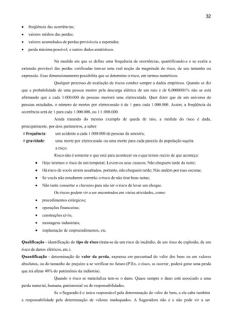 32
•

freqüência das ocorrências;

•

valores médios das perdas;

•

valores acumulados de perdas previsíveis e esperadas;

•

perda máxima possível, e outros dados estatísticos.
Na medida em que se define uma frequência de ocorrências, quantificando-a e se avalia a

extensão provável das perdas verificadas tem-se uma real noção da magnitude do risco, de seu tamanho ou
expressão. Esse dimensionamento possibilita que se determine o risco, em termos numéricos.
Qualquer processo de avaliação de riscos conduz sempre a dados empíricos. Quando se diz
que a probabilidade de uma pessoa morrer pela descarga elétrica de um raio é de 0,0000001% não se está
afirmando que a cada 1.000.000 de pessoas morrerá uma eletrocutada. Quer dizer que de um universo de
pessoas estudadas, o número de mortes por eletrocussão é de 1 para cada 1.000.000. Assim, a freqüência da
ocorrência será de 1 para cada 1.000.000, ou 1:1.000.000.
Ainda tratando do mesmo exemplo de queda de raio, a medida do risco é dada,
principalmente, por dois parâmetros, a saber:
# frequência:

um acidente a cada 1.000.000 de pessoas da amostra;

# gravidade:

uma morte por eletrocussão ou uma morte para cada parcela da população sujeita
a risco.
Risco não é somente o que está para acontecer ou o que temos receio de que aconteça:

•

Hoje teremos o risco de um temporal; Levem os seus casacos; Não cheguem tarde da noite;

•

Há risco de vocês serem assaltados, portanto, não cheguem tarde; Não andem por ruas escuras;

•

Se vocês não estudarem correrão o risco de não tirar boas notas;

•

Não tente consertar o chuveiro para não ter o risco de levar um choque.
Os riscos podem vir a ser encontrados em várias atividades, como:

•

procedimentos cirúrgicos;

•

operações financeiras;

•

construções civis;

•

montagens industriais;

•

implantação de empreendimentos, etc.

Qualificação - identificação do tipo de risco (trata-se de um risco de incêndio, de um risco de explosão, de um
risco de danos elétricos, etc.).
Quantificação - determinação do valor da perda, expressa em percentual do valor dos bens ou em valores
absolutos, ou do tamanho do prejuízo a se verificar no futuro (P.Ex. o risco, se ocorrer, poderá gerar uma perda
que irá afetar 48% do patrimônio da indústria).
Quando o risco se materializa tem-se o dano. Quase sempre o dano está associado a uma
perda material, humana, patrimonial ou de responsabilidades.
Se o Segurado é o único responsável pela determinação do valor do bem, a ele cabe também
a responsabilidade pela determinação de valores inadequados. A Seguradora não é e não pode vir a ser

 