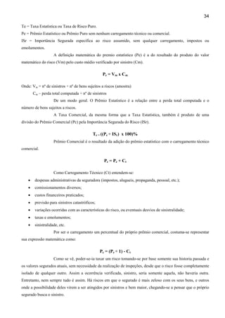 34
Te = Taxa Estatística ou Taxa de Risco Puro.
Pe = Prêmio Estatístico ou Prêmio Puro sem nenhum carregamento técnico ou comercial.
ISr = Importância Segurada específica ao risco assumido, sem qualquer carregamento, impostos ou
emolumentos.
A definição matemática do premio estatístico (Pe) é a do resultado do produto do valor
matemático do risco (Vm) pelo custo médio verificado por sinistro (Cm).

Pe = Vm x Cm
Onde: Vm = nº de sinistros ÷ nº de bens sujeitos a riscos (amostra)
Cm – perda total computada ÷ nº de sinistros
De um modo geral. O Prêmio Estatístico é a relação entre a perda total computada e o
número de bens sujeitos a riscos.
A Taxa Comercial, da mesma forma que a Taxa Estatística, também é produto de uma
divisão do Prêmio Comercial (Pc) pela Importância Segurada do Risco (ISr).

Tc = ((Pc ÷ ISr) x 100)%
Prêmio Comercial é o resultado da adição do prêmio estatístico com o carregamento técnico
comercial.

Pc = Pe + Ct
Como Carregamento Técnico (Ct) entendem-se:
•

despesas administrativas da seguradora (impostos, alugueis, propaganda, pessoal, etc.);

•

comissionamentos diversos;

•

custos financeiros praticados;

•

previsão para sinistros catastróficos;

•

variações ocorridas com as características do risco, ou eventuais desvios de sinistralidade;

•

taxas e emolumentos;

•

sinistralidade, etc.
Por ser o carregamento um percentual do próprio prêmio comercial, costuma-se representar

sua expressão matemática como:

Pc = (Pe ÷ 1) - Ct
Como se vê, poder-se-ia taxar um risco tomando-se por base somente sua historia passada e
os valores segurados atuais, sem necessidade da realização de inspeções, desde que o risco fosse completamente
isolado de qualquer outro. Assim a ocorrência verificada, sinistro, seria somente aquela, não haveria outra.
Entretanto, nem sempre tudo é assim. Há riscos em que o segurado é mais zeloso com os seus bens, e outros
onde a possibilidade deles virem a ser atingidos por sinistros e bem maior, chegando-se a pensar que o próprio
segurado busca o sinistro.

 