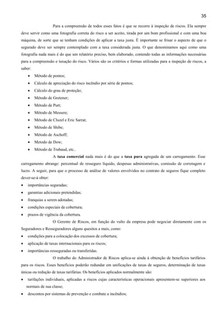 35
Para a compreensão de todos esses fatos é que se recorre à inspeção de riscos. Ela sempre
deve servir como uma fotografia correta do risco a ser aceito, tirada por um bom profissional e com uma boa
máquina, de sorte que se tenham condições de aplicar a taxa justa. É importante se frisar o aspecto de que o
segurado deve ser sempre contemplado com a taxa considerada justa. O que denominamos aqui como uma
fotografia nada mais é do que um relatório preciso, bem elaborado, contendo todas as informações necessárias
para a compreensão e taxação do risco. Vários são os critérios e formas utilizadas para a inspeção de riscos, a
saber:
•

Método de pontos;

•

Cálculo de apreciação do risco incêndio por série de pontos;

•

Cálculo do grau de proteção;

•

Método de Gretener;

•

Método de Purt;

•

Método de Messere;

•

Método de Cluzel e Eric Sarrat;

•

Método de Shibe;

•

Método de Aschoff;

•

Metodo de Dow;

•

Método de Trabaud, etc..
A taxa comercial nada mais é do que a taxa pura agregada de um carregamento. Esse

carregamento abrange: percentual de resseguro líquido, despesas administrativas, comissão de corretagem e
lucro. A seguir, para que o processo de análise de valores envolvidos no contrato de seguros fique completo
dever-se-á obter:
•

importâncias seguradas;

•

garantias adicionais pretendidas;

•

franquias a serem adotadas;

•

condições especiais de cobertura;

•

prazos de vigência da cobertura.
O Gerente de Riscos, em função do vulto da empresa pode negociar diretamente com os

Seguradores e Resseguradores alguns quesitos a mais, como:
•

condições para a colocação dos excessos de cobertura;

•

aplicação de taxas internacionais para os riscos;

•

importâncias resseguradas ou transferidas.
O trabalho do Administrador de Riscos aplica-se ainda à obtenção de benefícios tarifários

para os riscos. Esses benefícios poderão redundar em unificações de taxas de seguros, determinação de taxas
únicas ou redução de taxas tarifárias. Os benefícios aplicados normalmente são:
•

tarifações individuais, aplicadas a riscos cujas características operacionais apresentem-se superiores aos
normais de sua classe;

•

descontos por sistemas de prevenção e combate a incêndios;

 