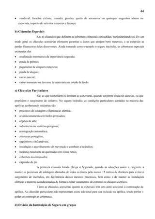 44
•

vendaval, furacão, ciclone, tornado, granizo, queda de aeronaves ou quaisquer engenhos aéreos ou
espaciais, impacto de veículos terrestres e fumaça.

b) Cláusulas Especiais
São as cláusulas que definem as coberturas especiais concedidas, particularizando-as. De um
modo geral as cláusulas acessórias oferecem garantias a danos que atinjam bens materiais, e as especiais as
perdas financeiras delas decorrentes. Ainda tomando como exemplo o seguro incêndio, as coberturas especiais
existentes são:
•

atualização automática da importância segurada;

•

perda de prêmio;

•

pagamento de aluguel a terceiros;

•

perda de aluguel;

•

rateio parcial;

•

extravasamento ou derrame de materiais em estado de fusão.

c) Cláusulas Particulares
São as que suspendem ou limitam as coberturas, quando surgirem situações danosas, ou que
propiciem o surgimento de sinistros. No seguro incêndio, as condições particulares adotadas na maioria das
apólices acobertando indústrias são:
•

processos de soldagem e iluminação elétrica;

•

acondicionamento em fardos prensados;

•

objetos de arte;

•

substâncias ou matérias perigosas;

•

reintegração automática;

•

aberturas protegidas;

•

explosivos e inflamáveis;

•

instalação e aparelhamento de prevenção e combate a incêndios;

•

incêndio resultante de queimadas em zonas rurais;

•

cobertura na entressafra;

•

explosão de pó.
A primeira cláusula listada obriga o Segurado, quando as situações assim o exigirem, a

manter os processos de soldagem afastados de todos os riscos pelo menos 15 metros de distância para evitar o
surgimento de incêndios, em decorrência desses mesmos processos, bem como o de manter as instalações
elétricas e motores acondicionados de forma a evitar vazamentos de corrente ou choques elétricos.
Tanto as cláusulas acessórias quanto as especiais têm um custo adicional à contratação da
apólice. As cláusulas particulares não representam custo adicional para sua inclusão na apólice, tendo porém o
poder de restringir as coberturas.

d) Divisão da Instituição de Seguro em grupos

 