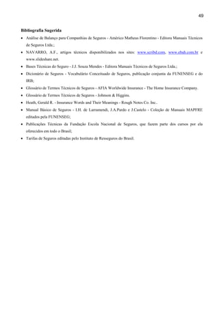 49
Bibliografia Sugerida
• Análise de Balanço para Companhias de Seguros - Américo Matheus Florentino - Editora Manuais Técnicos
de Seguros Ltda.;
• NAVARRO, A.F., artigos técnicos disponibilizados nos sites: www.scribd.com, www.ebah.com.br e
www.slideshare.net.
• Bases Técnicas do Seguro - J.J. Souza Mendes - Editora Manuais Técnicos de Seguros Ltda.;
• Dicionário de Seguros - Vocabulário Conceituado de Seguros, publicação conjunta da FUNENSEG e do
IRB;
• Glossário de Termos Técnicos de Seguros - AFIA Worldwide Insurance - The Home Insurance Company.
• Glossário de Termos Técnicos de Seguros - Johnson & Higgins.
• Heath, Gerald R. - Insurance Words and Their Meanings - Rough Notes Co. Inc..
• Manual Básico de Seguros - I.H. de Larramendi, J.A.Pardo e J.Castelo - Coleção de Manuais MAPFRE
editados pela FUNENSEG;
• Publicações Técnicas da Fundação Escola Nacional de Seguros, que fazem parte dos cursos por ela
oferecidos em todo o Brasil;
• Tarifas de Seguros editadas pelo Instituto de Resseguros do Brasil.

 