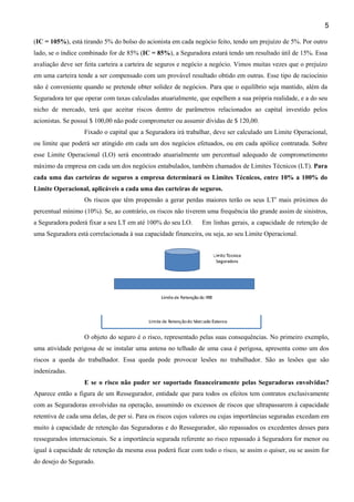 5
(IC = 105%), está tirando 5% do bolso do acionista em cada negócio feito, tendo um prejuízo de 5%. Por outro
lado, se o índice combinado for de 85% (IC = 85%), a Seguradora estará tendo um resultado útil de 15%. Essa
avaliação deve ser feita carteira a carteira de seguros e negócio a negócio. Vimos muitas vezes que o prejuízo
em uma carteira tende a ser compensado com um provável resultado obtido em outras. Esse tipo de raciocínio
não é conveniente quando se pretende obter solidez de negócios. Para que o equilíbrio seja mantido, além da
Seguradora ter que operar com taxas calculadas atuarialmente, que espelhem a sua própria realidade, e a do seu
nicho de mercado, terá que aceitar riscos dentro de parâmetros relacionados ao capital investido pelos
acionistas. Se possuí $ 100,00 não pode comprometer ou assumir dívidas de $ 120,00.
Fixado o capital que a Seguradora irá trabalhar, deve ser calculado um Limite Operacional,
ou limite que poderá ser atingido em cada um dos negócios efetuados, ou em cada apólice contratada. Sobre
esse Limite Operacional (LO) será encontrado atuarialmente um percentual adequado de comprometimento
máximo da empresa em cada um dos negócios entabulados, também chamados de Limites Técnicos (LT). Para
cada uma das carteiras de seguros a empresa determinará os Limites Técnicos, entre 10% a 100% do
Limite Operacional, aplicáveis a cada uma das carteiras de seguros.
Os riscos que têm propensão a gerar perdas maiores terão os seus LTs mais próximos do
percentual mínimo (10%). Se, ao contrário, os riscos não tiverem uma frequência tão grande assim de sinistros,
a Seguradora poderá fixar a seu LT em até 100% do seu LO.

Em linhas gerais, a capacidade de retenção de

uma Seguradora está correlacionada à sua capacidade financeira, ou seja, ao seu Limite Operacional.

O objeto do seguro é o risco, representado pelas suas consequências. No primeiro exemplo,
uma atividade perigosa de se instalar uma antena no telhado de uma casa é perigosa, apresenta como um dos
riscos a queda do trabalhador. Essa queda pode provocar lesões no trabalhador. São as lesões que são
indenizadas.
E se o risco não puder ser suportado financeiramente pelas Seguradoras envolvidas?
Aparece então a figura de um Ressegurador, entidade que para todos os efeitos tem contratos exclusivamente
com as Seguradoras envolvidas na operação, assumindo os excessos de riscos que ultrapassarem à capacidade
retentiva de cada uma delas, de per si. Para os riscos cujos valores ou cujas importâncias seguradas excedam em
muito à capacidade de retenção das Seguradoras e do Ressegurador, são repassados os excedentes desses para
ressegurados internacionais. Se a importância segurada referente ao risco repassado à Seguradora for menor ou
igual à capacidade de retenção da mesma essa poderá ficar com todo o risco, se assim o quiser, ou se assim for
do desejo do Segurado.

 