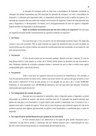 6
A operação de cosseguro pode ser feita com a concordância do Segurado, resultando na
indicação das demais Seguradoras que irão participar da operação de cosseguro, ou com a concordância do
Segurado e a indicação pela Seguradora líder, ou Seguradora indicada para emitir a apólice de seguros. Já a
operação de resseguro não tem ainda hoje nenhum envolvimento do Segurado. Trata-se de uma operação feita
entre a Seguradora e o Ressegurador. No futuro, com a desregulamentação do setor de seguros o Segurado
poderá escolher sua Seguradora e seu Ressegurador.
Quais as condições necessárias para que um risco venha a ser segurável? Um risco para
ser segurável necessita atender simultaneamente às seguintes condições ou requisitos:
• Ser futuro
Isso quer dizer que o risco irá ocorrer em um determinado momento futuro. Ele ainda não
ocorreu e nem está ocorrendo. Não se pode contratar um seguro de automóveis para um carro já batido, da
mesma forma que não se pode contratar um seguro de incêndio para uma loja incendiada, ou um seguro de vida
para uma pessoa morta.
• Ser incerto
O risco deverá ocorrer em um momento qualquer. Quando será não o sabemos. O risco de
uma pessoa morrer é certo quanto ao evento em si. Porém incerto quanto ao momento em que essa morte se
dará. Modernos métodos de avaliação costumam estimar o momento em que se dará o sinistro como aquele
compreendido após a vida útil de um bem.
• Ser possível
Todo o risco para ser segurável necessita ser possível de materializar-se. Por exemplo, o
risco de uma pessoa acertar na loteria existe, embora seja muito remoto. Se a pessoa não joga na loteria o risco
dela acertar é impossível. O risco de uma pessoa vir a ser atingida por um raio é de 1 a cada 10.000.000.
Entretanto, se uma população tiver 100.000.000 de habitantes, isso não quer dizer que morrerão 10 pessoas
eletrocutadas pela queda de um raio.
• Ser independente da vontade das partes
Para que um risco segurável se materialize, tanto o Segurado quanto o Segurador, as partes
interessadas no contrato de seguros, não devem contribuir para tal. O segurador não poderá contratar uma
apólice de vida para o seu funcionário e a seguir matá-lo para receber a indenização. Isso é contrário à Lei, e
portanto torna nulo o contrato de seguros. Vários são os casos de pessoas que contratam seguros de vida ou de
acidentes pessoais para alguém, permanecendo na apólice como beneficiário e contribuindo para a morte do
Segurado.
• Ser capaz de gerar perdas financeiras por quando de sua ocorrência
O risco somente passa a ser indenizável se for capaz de gerar perdas financeiras para o
contratante. Se não houver perdas o contratante não tem nenhum prejuízo com a materialização do risco.
Devido a essas características percebe-se a aleatóriedade da efetivação do risco.

 