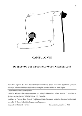 1
Apólice de seguros
CAPÍTULO VIII
OS SEGUROS E OS RISCOS: COMO COMPREENDÊ-LOS?
Nota: Este capítulo faz parte do livro Gerenciamento de Riscos Industriais, registrado. Qualquer
utilização deste texto sem a correta citação da origem sujeita o infrator às penas legais.
Gerenciamento de Riscos Industriais
Fundação Biblioteca Nacional - Ministério da Cultura - Escritório de Direitos Autorais - Certificado de
Registro ou Averbação nº 123.087, Livro 190, Folha 202
(Análises de Property Loss Control, Análises de Risco, Segurança Industrial, Controle Patrimonial),
Inspeções de Riscos Industriais, Inspeções de Segurança.
Eng. Antonio Fernando Navarro Rio de Janeiro, outubro de 1996
 