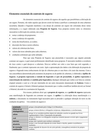 11
Elementos essenciais do contrato de seguros
Os elementos essenciais do contrato de seguros são aqueles que possibilitam a efetivação de
um seguro. Portanto, são todos aqueles que devem existir de forma a justificar a contratação de uma cobertura
securitária. Quando o Segurado manifesta o seu desejo de contratar um seguro são solicitadas desse várias
informações, e a seguir elaborada uma Proposta de Seguros. Essa proposta contém todos os elementos
necessários à efetivação do contrato, tais como:
• nome e endereço do proponente;
• nome e endereço do segurado;
• nome dos beneficiários, se couber;
• descrição dos bens a serem cobertos;
• valores de cobertura dos bens;
• valores das taxas adotadas para cada cobertura;
• condições contratuais que serão adotadas.
Para que uma Proposta de Seguros seja preenchida é necessário que alguém pretenda
contratar um seguro, o qual estará perfeitamente identificado nessa proposta. É necessário também a existência
do risco contra o qual deseja-se a cobertura. Deve-se atribuir um valor a esse bem que será segurado, e
finalmente, que o contrato represente um custo. Após a apresentação dos dados e da elaboração da proposta de
seguros o Segurado toma conhecimento do tipo de cobertura para os seus bens e do custo das mesmas. Com a
sua concordância demonstrada pela assinatura da proposta ou do pedido de cobertura, é elaborada a Apólice de
Seguros. A proposta representa a vontade do Segurado e é por ele preenchida. A apólice representa a
concretização do contrato e é emitida pela Seguradora. Qualquer alteração que venha a ser feita no contrato
original somente o será se o for por intermédio de um outro documento denominado de Endosso. Como o
contrato de seguros é formal e bilateral qualquer documento que o venha a modificar também deverá ser formal
e bilateral, devendo ter a assinatura do Segurado.
Em resumo, podemos dizer que a proposta de seguros, ou o pedido de seguros representa
uma manifestação do Segurado em contratar um seguro. A apólice é a efetivação dessa manifestação e o
endosso, o documento ou instrumento legal necessário para se proceder a qualquer alteração do texto ou das
condições da apólice. Um contrato de seguros é:
nominado porque é disciplinado pelo Código Civil Brasileiro;
bilateral ou
sinalagmático
porque existem direitos e obrigações recíprocas, independentes e correlacionais;
solene
porque só se considera perfeito depois de reduzido a escrito ou quando nos livros
regulamentares é feito o lançamento da operação;
real
porque os direitos e as obrigações recíprocas somente passam a existir após o pagamento
do prêmio;
oneroso porque não é gratuito para nenhum contratante;
aleatório
porque a sua execução depende de evento futuro e incerto, quanto à ocorrência e
momento;
de execução
continuada
porque depende do decurso de um certo período, conseqüência inelutável do próprio
contrato;
 
