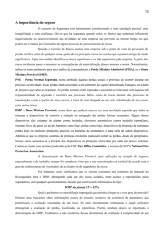 13
A importância do seguro
O conceito de Segurança está intimamente correlacionado a uma satisfação pessoal, uma
tranqüilidade e uma confiança. Diz-se que há segurança quando todos os fatores que poderiam influenciar
negativamente no desenvolvimento das atividades de uma empresa são previstos ao mesmo tempo em que
podem ser evitados por intermédio de algum processo de gerenciamento de riscos.
Quando o Gerente de Riscos analisa uma empresa sob o ponto de vista da prevenção de
perdas verifica, antes de qualquer coisa, quais são os principais riscos ou eventos que a possam atingir de modo
significativo. Após essa análise identifica os riscos suportáveis e os não suportáveis pela empresa. A partir dos
riscos incidentes passa a mensurar as consequências da materialização desses mesmos eventos. Normalmente,
utiliza-se como parâmetro para essa análise de consequências a Perda Máxima Admissível (PMA), ou o Dano
Máximo Provável (DMP).
PNE – Perda Normal Esperada, nome atribuído àquelas perdas usuais e previstas de ocorrer durante um
processo ou atividade. Essas perdas eram associadas a um elemento do seguro denominado Franquia, ou a parte
do prejuízo que cabia ao segurado. As perdas normais eram esperadas e passaram se relacionar com aquelas sob
responsabilidade do segurado e inerentes aos processos fabris, como de trocas durante dos processos de
manutenção, como a quebra de uma correia, a troca de uma lâmpada ou um relé, substituição de um coxim,
entre outras tantas.
DMP – Dano Máximo Provável, maior dano que poderia ocorrer em uma instalação supondo que todos os
sistemas e dispositivos de controle e redução ou mitigação das perdas fossem acionados. Alguns desses
dispositivos são: sistemas de alarme contra incêndio, chuveiros automáticos contra incêndio (sprinklers),
sistemas fixos de gases ou de pó, barreiras corta-fogo, portas corta-fogo, dispositivos de proteção de estruturas
contra fogo ou explosão (proteções passivas ou barreiras de contenção), e uma série de outros dispositivos.
Admitia-se que os próprios sistemas de proteção existentes pudessem conter as perdas, desde de apropriados.
Nesses casos associava-se a eficácia dos dispositivos às proteções oferecidas por cada um desses sistemas.
Contou-se muito com normas produzidas pela FOC Fire Office Committee, e normas da NFPA National Fire
Protection Association.
A determinação do Dano Máximo Provável, para aplicação na taxação de seguros,
especialmente o de incêndio, sempre foi complexa, visto que a sua conceituação era variável de acordo com o
grau de conhecimento do vistoriador, do avaliador ou do engenheiro de riscos.
Por inúmeras vezes verificamos que os valores constantes dos relatórios de inspeção do
Ressegurador para o DMP, abrangendo cada um dos riscos isolados, eram aceitos e reproduzidos pelas
seguradoras, sem qualquer questionamento, mesmo que contivessem informações do tipo:
DMP da planta 15 = 12%
Qual o parâmetro ou metodologia empregada que permitia chegar-se a esse grau de precisão?
Durante anos buscamos obter informações acerca do assunto, inclusive da existência de parâmetros que
permitissem a avaliação consistente de um risco. Só mais recentemente começaram a surgir softwares
abrangendo a avaliação de perdas, localizadas ou específicas. Porém, nenhum desses se reportando à
determinação do DMP. Creditamos a não existência dessas ferramentas de avaliação à complexidade de um
 