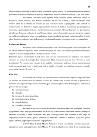 14
incêndio, onde a quantidade de variáveis a ser pesquisadas é muito grande. Em uma linguagem mais acadêmica,
poderíamos dizer que o número de incógnitas é sempre maior do que o número de equações. O que fazer então?
Inicialmente, buscamos tornar algumas dessas variáveis fatores conhecidos, através da
fixação de valores razoáveis, fruto de nossa experiência na área. Por exemplo, o tempo de detecção. Outra
variável fixada foi a referente ao ambiente em que o incêndio estava se propagando. Outra variável é a
correspondente aos dispositivos de prevenção existentes no risco. A partir do momento em que começamos a
simplificar a quantidade de variáveis o trabalho tornou-se mais simples. Não quer dizer com isso que estejamos
abrindo mão da técnica em função de uma fórmula mágica. Muito pelo contrário, queremos iniciar um processo
no qual à proporção que for sendo empregada possa ser aprimorada, até que esteja bastante completa. Se assim
não o fizéssemos estávamos incorrendo no grave erro de descobrir quem veio primeiro, se o ovo ou a galinha.
Parâmetros Básicos:
Por muitos anos a correta determinação do DMP foi discutida pelos técnicos de seguros, por
ser este um parâmetro importante para o aumento da retenção dos riscos. Em função do percentual indicado pelo
inspetor de riscos a retenção poderia ser ampliada em até 4 vezes.
Entretanto, face às peculiaridades de cada risco, bem como ao comportamento dos incêndios, com inúmeras
variações em termos de evolução, fica extremamente difícil precisar-se quais os itens relevantes a serem
considerados. Por exemplo, para o estudo de um incêndio é importante a análise do tipo de material que está
sendo consumido pelo fogo, o local onde está se dando o incêndio, as condições ambientes, umidade,
temperatura, correntes de vento, etc.
Conceitos:
O Dano Máximo Provável é o maior dano que se verifica entre o lapso de tempo decorrente
do início de um incêndio até a sua completa extinção. Na verdade, todos os danos ou todas as perdas que se
verificam nesse lapso de tempo devem ser somadas, para a determinação do DMP. Uma sequência elementar do
processo é a que se segue:
1a. ·início do incêndio;
2a. ·detecção;
3a. .formação da equipe de combate;
4a. .início da debelação do fogo;
5a. ·controle do fogo;
6a. ·extinção do incêndio.
Em todos os processos de detecção e combate a incêndios podem ser empregados sistemas e
equipamentos com a participação humana ou não. Caso haja o envolvimento do homem, como no emprego de
extintores e hidrantes, o tempo de resposta, tanto para a detecção quanto para o combate é mais longo. Os
dispositivos podem ser ativos, quando combatem ou permitem o combate a incêndios, e passivos, quando
apenas detectam, ou protegem as estruturas e equipamentos.
O DMP difere da Perda Máxima Admissível porque nessa última o incêndio deve auto-
extinguir-se. Como empregado hoje o Dano Máximo Provável é indicado sob a forma de um percentual para
 
