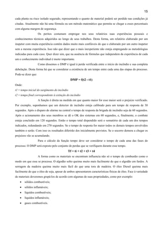 15
cada planta ou risco isolado segurado, representando o quanto de material poderá ser perdido nas condições já
citadas. Atualmente não há uma fórmula ou um método matemático que permita se chegar a esses percentuais
com alguma margem de segurança.
Os peritos costumam empregar nos seus relatórios suas experiências pessoais e
conhecimentos técnicos adquiridos ao longo de seus trabalhos. Desta forma, um relatório elaborado por um
inspetor com muita experiência contém dados muito mais confiáveis do que o elaborado por um outro inspetor
sem a mesma experiência. Isso não que dizer que o mais inexperiente não esteja empregando as metodologias
indicadas para cada caso. Quer dizer sim, que na ausência de fórmulas que independem da experiência de cada
um o conhecimento individual é muito importante.
Como dissemos o DMP é igual à perda verificada entre o início do incêndio e sua completa
debelação. Desta forma há que se considerar a existência de um tempo entre cada uma das etapas do processo.
Pode-se dizer que:
DMP = f(t2 - t1)
Onde:
t1 = tempo inicial do surgimento do incêndio
t2 = tempo final correspondente à extinção do incêndio
A função é direta na medida em que quanto maior for esse maior será o prejuízo verificado.
Por exemplo, suponhamos que um detector de incêndio esteja calibrado para um tempo de resposta de 30
segundos. Após o disparo do alarme na central o tempo de resposta da brigada de incêndio seja de 60 segundos.
Após o acionamento dos seus membros se dê o OK dos sistemas em 60 segundos, e, finalmente, o combate
esteja concluído em 120 segundos. Então o tempo total dispendido será o somatório de cada um dos tempos
indicados, redundando em 270 segundos. Se o tempo de resposta for maior todos os demais tempos envolvidos
também o serão. Com isso os resultados diferirão dos inicialmente previstos. Se o socorro demora a chegar os
prejuízos vão se acumulando.
Para o cálculo da função tempo deve ser considerar o tempo de cada uma das fases do
processo. O DMP será exposto pelo conjunto de perdas que se verifiquem durante esse tempo.
Tf = ti + t2 + t3 + t4
A forma como os materiais se encontram influencia não só o tempo de combustão como o
modo em que essa se processa. O algodão solto queima muito mais facilmente do que o algodão em fardos. A
serragem da madeira queima muito mais fácil do que uma tora de madeira. O óleo Diesel queima mais
facilmente do que o óleo de soja, apesar de ambos apresentarem características físicas de óleo. Face à variedade
de materiais deveremos grupá-los de acordo com algumas de suas propriedades, como por exemplo:
• sólidos combustíveis;
• sólidos inflamáveis;
• líquidos combustíveis;
• líquidos inflamáveis;
• gases combustíveis.
 