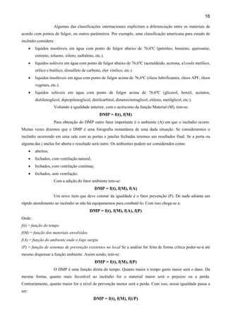16
Algumas das classificações internacionais explicitam a diferenciação entre os materiais de
acordo com pontos de fulgor, ou outros parâmetros. Por exemplo, uma classificação americana para estudo de
incêndio considera:
• líquidos insolúveis em água com ponto de fulgor abaixo de 76,6ºC (petróleo, benzeno, querosene,
estireno, tolueno, xileno, naftaleno, etc.).
• líquidos solúveis em água com ponto de fulgor abaixo de 76,6ºC (acetaldeido, acetona, a1cools metílico,
etílico e butílico, dissulfeto de carbono, éter vinílico, etc.).
• líquidos insolúveis em água com ponto de fulgor acima de 76,6ºC (óleos lubrificantes, óleos APF, óleos
vegetais, etc.).
• líquidos solúveis em água com ponto de fulgor acima de 76,6ºC (glicerol, benzil, acetatos,
dietilenoglicol, dipropilenoglicol, dietilcarbitol, dimetoxitetraglicol, etileno, metilglicol, etc.).
Voltando à igualdade anterior, com o acréscimo da função Material (M), tem-se:
DMP = f(t), f(M)
Para obtenção do DMP outro fator importante é o ambiente (A) em que o incêndio ocorre.
Muitas vezes dizemos que o DMP é uma fotografia instantânea de uma dada situação. Se considerarmos o
incêndio ocorrendo em uma sala com as portas e janelas fechadas teremos um resultados final. Se a porta ou
alguma das j anelas for aberta o resultado será outro. Os ambientes podem ser considerados como:
• abertos;
• fechados, com ventilação natural;
• fechados, com ventilação contínua;
• fechados, sem ventilação.
Com a adição do fator ambiente tem-se:
DMP = f(t), f(M), f(A)
Um novo item que deve constar da igualdade é o fator prevenção (P). De nada adianta um
rápido atendimento ao incêndio se não há equipamentos para combatê-lo. Com isso chega-se a:
DMP = f(t), f(M), f(A), f(P)
Onde:
f(t) = função do tempo
f(M) = função dos materiais envolvidos
f(A) = função do ambiente onde o fogo surgiu
(P) = função de sistemas de prevenção existentes no local Se a análise for feita de forma crítica poder-se-á até
mesmo dispensar a função ambiente. Assim sendo, tem-se:
DMP = f(t), f(M), f(P)
O DMP é uma função direta do tempo. Quanto maior o tempo gasto maior será o dano. Da
mesma forma, quanto mais favorável ao incêndio for o material maior será o prejuízo ou a perda.
Contrariamente, quanto maior for o nível de prevenção menor será a perda. Com isso, nossa igualdade passa a
ser:
DMP = f(t), f(M), f(i/P)
 