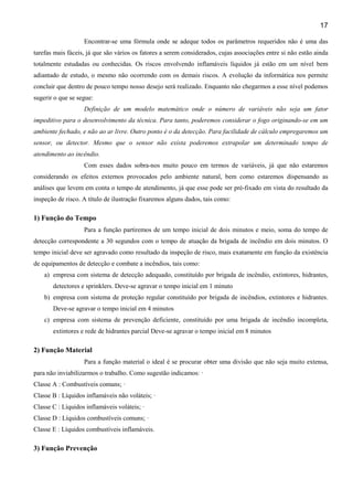 17
Encontrar-se uma fórmula onde se adeque todos os parâmetros requeridos não é uma das
tarefas mais fáceis, já que são vários os fatores a serem considerados, cujas associações entre si não estão ainda
totalmente estudadas ou conhecidas. Os riscos envolvendo inflamáveis líquidos já estão em um nível bem
adiantado de estudo, o mesmo não ocorrendo com os demais riscos. A evolução da informática nos permite
concluir que dentro de pouco tempo nosso desejo será realizado. Enquanto não chegarmos a esse nível podemos
sugerir o que se segue:
Definição de um modelo matemático onde o número de variáveis não seja um fator
impeditivo para o desenvolvimento da técnica. Para tanto, poderemos considerar o fogo originando-se em um
ambiente fechado, e não ao ar livre. Outro ponto é o da detecção. Para facilidade de cálculo empregaremos um
sensor, ou detector. Mesmo que o sensor não exista poderemos extrapolar um determinado tempo de
atendimento ao incêndio.
Com esses dados sobra-nos muito pouco em termos de variáveis, já que não estaremos
considerando os efeitos externos provocados pelo ambiente natural, bem como estaremos dispensando as
análises que levem em conta o tempo de atendimento, já que esse pode ser pré-fixado em vista do resultado da
inspeção de risco. A título de ilustração fixaremos alguns dados, tais como:
1) Função do Tempo
Para a função partiremos de um tempo inicial de dois minutos e meio, soma do tempo de
detecção correspondente a 30 segundos com o tempo de atuação da brigada de incêndio em dois minutos. O
tempo inicial deve ser agravado como resultado da inspeção de risco, mais exatamente em função da existência
de equipamentos de detecção e combate a incêndios, tais como:
a) empresa com sistema de detecção adequado, constituído por brigada de incêndio, extintores, hidrantes,
detectores e sprinklers. Deve-se agravar o tempo inicial em 1 minuto
b) empresa com sistema de proteção regular constituído por brigada de incêndios, extintores e hidrantes.
Deve-se agravar o tempo inicial em 4 minutos
c) empresa com sistema de prevenção deficiente, constituído por uma brigada de incêndio incompleta,
extintores e rede de hidrantes parcial Deve-se agravar o tempo inicial em 8 minutos
2) Função Material
Para a função material o ideal é se procurar obter uma divisão que não seja muito extensa,
para não inviabilizarmos o trabalho. Como sugestão indicamos: ·
Classe A : Combustíveis comuns; ·
Classe B : Líquidos inflamáveis não voláteis; ·
Classe C : Líquidos inflamáveis voláteis; ·
Classe D : Líquidos combustíveis comuns; ·
Classe E : Líquidos combustíveis inflamáveis.
3) Função Prevenção
 