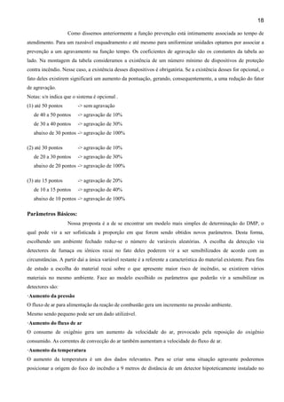 18
Como dissemos anteriormente a função prevenção está intimamente associada ao tempo de
atendimento. Para um razoável enquadramento e até mesmo para uniformizar unidades optamos por associar a
prevenção a um agravamento na função tempo. Os coeficientes de agravação são os constantes da tabela ao
lado. Na montagem da tabela consideramos a existência de um número mínimo de dispositivos de proteção
contra incêndio. Nesse caso, a existência desses dispositivos é obrigatória. Se a existência desses for opcional, o
fato deles existirem significará um aumento da pontuação, gerando, consequentemente, a uma redução do fator
de agravação.
Notas: s/n indica que o sistema é opcional .
(1) até 50 pontos -> sem agravação
de 40 a 50 pontos -> agravação de 10%
de 30 a 40 pontos -> agravação de 30%
abaixo de 30 pontos -> agravação de 100%
(2) até 30 pontos -> agravação de 10%
de 20 a 30 pontos -> agravação de 30%
abaixo de 20 pontos -> agravação de 100%
(3) ate 15 pontos -> agravação de 20%
de 10 a 15 pontos -> agravação de 40%
abaixo de 10 pontos -> agravação de 100%
Parâmetros Básicos:
Nossa proposta é a de se encontrar um modelo mais simples de determinação do DMP, o
qual pode vir a ser sofisticada à proporção em que forem sendo obtidos novos parâmetros. Desta forma,
escolhendo um ambiente fechado reduz-se o número de variáveis aleatórias. A escolha da detecção via
detectores de fumaça ou iônicos recai no fato deles poderem vir a ser sensibilizados de acordo com as
circunstâncias. A partir daí a única variável restante é a referente a característica do material existente. Para fins
de estudo a escolha do material recai sobre o que apresente maior risco de incêndio, se existirem vários
materiais no mesmo ambiente. Face ao modelo escolhido os parâmetros que poderão vir a sensibilizar os
detectores são:
·Aumento da pressão
O fluxo de ar para alimentação da reação de combustão gera um incremento na pressão ambiente.
Mesmo sendo pequeno pode ser um dado utilizável.
·Aumento do fluxo de ar
O consumo de oxigênio gera um aumento da velocidade do ar, provocado pela reposição do oxigênio
consumido. As correntes de convecção do ar também aumentam a velocidade do fluxo de ar.
·Aumento da temperatura
O aumento da temperatura é um dos dados relevantes. Para se criar uma situação agravante poderemos
posicionar a origem do foco do incêndio a 9 metros de distância de um detector hipoteticamente instalado no
 