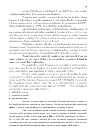 25
Através da PNE define-se o nível de franquia. Por meio do DMP fixa-se a taxa normal e a
retenção da seguradora. Através da PMA chega-se ao limite de catástrofe.
O importante desse comentário é que através de uma boa base de dados e algumas
ferramentas de análise podem ser mensurados adequadamente as perdas ou danos. Dois desses bancos de dados
se destacam no cenário marítimo envolvendo acidentes com embarcações. Os mais empregados são OREDA -
Offshore Reliability Data Handbook e WOAD - Worldwide Offshore Accident Databank.
A previsibilidade de ocorrências passa a ser tão habitual quanto a identificação, através de
uma pirâmide de análise de riscos, tendo na base a quantidade de ocorrências de desvios e no topo o evento
maior. Ocorre que tanto em um caso quanto em outro, trabalha-se fortemente em análises matemáticas
envolvendo hipóteses e estatísticas. As ocorrências de acidentes nem sempre assumem o comportamento
matemático previsto. Passam a ser chamados de “pontos fora da curva”.
O importante no momento é saber que a ocorrência de um evento, apesar de previsível,
costuma deixar sequelas. É contra essas que se contratam seguros. Por exemplo, quando um incêndio ocorre em
uma instalação industrial não é somente o equipamento ou a instalação que pode vir a ser atingida. Se essa não
tem condições de continuar operacionável a empresa poderá ter perda de receitas (lucros cessantes).
O conceito de um risco suportável é vago, já que uma perda insuportável para uma
empresa poderá não o ser para outra, se não houver um bom trabalho de conscientização da direção da
empresa para o aspecto da prevenção de riscos.
Um risco pode não ser suportável se a empresa não tiver condições de repará-lo de imediato,
ou se o reparo, com o fluxo de caixa da empresa vier a ser lento. Um risco pode vir a ser insuportável se
expuser a empresa de modo negativo que a impeça de continuar as suas atividades no futuro.
Um outro conceito conjugado ao do risco ou evento é o da severidade das perdas
correlacionadas. A severidade é a gravidade com que a perda se manifesta, acarretando danos financeiros e
materiais elevados. Para uma empresa de pequeno porte uma perda de $ 10.000,00 poderá vir a ser elevada.
Para outra, de grande porte, uma perda com o mesmo valor pode não ser tão representativa, se considerarmos
por exemplo, que ela venha a ter uma franquia em seus seguros de $ 100.000,00. Com a contratação do
seguro completa-se o círculo da prevenção, formado por:
• qualidade dos produtos;
• treinamento de pessoal, e
• prevenção das perdas.
O seguro é um fator preponderante no contexto da segurança das empresas, na medida em
que, quando bem elaborado possibilita que hajam reparações relativas aos eventos ocorridos, também ditos
sinistros. O sinistro é a materialização de um evento acobertado por um contrato de seguros.
Toda a empresa pública ou privada, de capital social aberto, e as pessoas físicas, quando
comerciantes, estão obrigadas a contratar seguros contra os danos provenientes de incêndio. Essa medida,
instituída na década de 1940, através do decreto-lei nº 2063, de 07/03/1940, regulamentado pelo Decreto nº
5901, de 29/06/1940, visava resguardar o patrimônio das pessoas que tivessem investido seu patrimônio na
empresa bem como permitir que o comerciante pudesse recompor rapidamente o seu negócio. Parece-nos óbvio
que apesar do caráter legal da contratação do seguro, objetivava-se atingir o aspecto social, devido à:
 