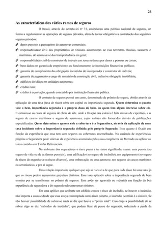 28
As características dos vários ramos de seguros
O Brasil, através do decreto-lei nº 73, estabeleceu uma política nacional de seguros, de
forma a regulamentar as operações de seguros privados, além de tornar obrigatória a contratação dos seguintes
seguros privados:
danos pessoais a passageiros de aeronaves comerciais;
responsabilidade civil dos proprietários de veículos automotores de vias terrestres, fluviais, lacustres e
marítimas, de aeronaves e dos transportadores em geral;
responsabilidade civil do construtor de imóveis em zonas urbanas por danos a pessoas ou coisas;
bens dados em garantia de empréstimos ou funcionamento de instituições financeiras públicas;
garantia do cumprimento das obrigações incorridas do incorporador e construtor de imóveis;
garantia de pagamento a cargo do mutuário da construção civil, inclusive obrigação imobiliária;
edifícios divididos em unidades autônomas;
crédito rural;
crédito à exportação, quando concedido por instituição financeira pública.
O contrato de seguros possui um custo, denominado de prêmio do seguro, obtido através da
aplicação de uma taxa (taxa de risco) sobre um capital ou importância segurada. Quem determina o quanto
vale o bem, importância segurada é o próprio dono do bem, ou quem tem algum interesse sobre ele.
Excetuam-se os casos de seguros de obras de arte, onde a fixação dos valores é feita através de expertises, e o
seguro de cascos marítimos e seguro de aeronaves, cujos valores são fornecidos através de publicações
especializadas. Quem determina o quanto vale a cobertura é a Seguradora, através da aplicação de uma
taxa incidente sobre a importância segurada definida pelo próprio Segurado. Esse quanto é fixado em
função da experiência que essa tem com seguros ou coberturas assemelhadas. Na ausência de experiências
próprias a Seguradora pode valer-se da experiência acumulada pelas suas congêneres do Mercado ou aplicar as
taxas contidas em Tarifas Referenciais.
No ambiente dos seguradores o risco passa a ter outro significado, como: uma pessoa (no
seguro de vida ou de acidentes pessoais), uma edificação (no seguro de incêndio), um equipamento (no seguro
de riscos de engenharia ou riscos diversos), uma embarcação ou uma aeronave, nos seguros de cascos marítimos
ou aeronáuticos, e por aí segue.
Uma relação importante qualquer que seja o risco é a de que para cada risco há uma taxa, já
que os riscos podem representar prejuízos distintos. Essa taxa aplicada sobre a importância segurada do bem
termina por se transformar no prêmio de seguros. Essa pode ser agravada ou reduzida em função da boa
experiência da seguradora e do segurado não apresentar sinistros.
Em uma apólice que acoberte um edifício contra o risco de incêndio, se houver o incêndio,
não importa a causa e desde que essa esteja contemplada como risco coberto, o incêndio ocorrido é o sinistro. Se
não houver possibilidade de salvar-se nada se diz que houve a “perda total”. Caso haja a possibilidade de se
salvar algo se diz “salvados do incêndio”, que podem ficar de posse do segurado, reduzindo a perda da
 