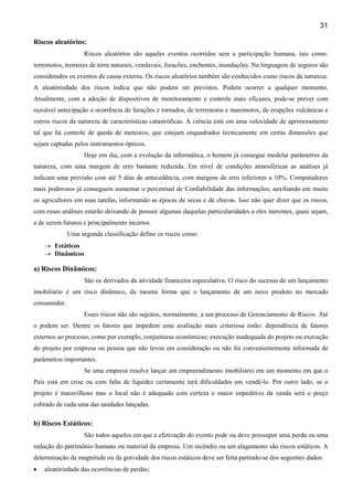 31
Riscos aleatórios:
Riscos aleatórios são aqueles eventos ocorridos sem a participação humana, tais como:
terremotos, tremores de terra naturais, vendavais, furacões, enchentes, inundações. Na linguagem de seguros são
considerados os eventos de causa externa. Os riscos aleatórios também são conhecidos como riscos da natureza.
A aleatóriedade dos riscos indica que não podem ser previstos. Podem ocorrer a qualquer momento.
Atualmente, com a adoção de dispositivos de monitoramento e controle mais eficazes, pode-se prever com
razoável antecipação a ocorrência de furações e tornados, de terremotos e maremotos, de erupções vulcânicas e
outros riscos da natureza de características catastróficas. A ciência está em uma velocidade de aprimoramento
tal que há controle de queda de meteoros, que estejam enquadrados tecnicamente em certas dimensões que
sejam captadas pelos instrumentos ópticos.
Hoje em dia, com a evolução da informática, o homem já consegue modelar parâmetros da
natureza, com uma margem de erro bastante reduzida. Em nível de condições atmosféricas as análises já
indicam uma previsão com até 5 dias de antecedência, com margens de erro inferiores a 10%. Computadores
mais poderosos já conseguem aumentar o percentual de Confiabilidade das informações, auxiliando em muito
os agricultores em suas tarefas, informando as épocas de secas e de chuvas. Isso não quer dizer que os riscos,
com essas análises estarão deixando de possuir algumas daquelas particularidades a eles inerentes, quais sejam,
a de serem futuros e principalmente incertos.
Uma segunda classificação define os riscos como:
→ Estáticos
→ Dinâmicos
a) Riscos Dinâmicos:
São os derivados da atividade financeira especulativa. O risco do sucesso de um lançamento
imobiliário é um risco dinâmico, da mesma forma que o lançamento de um novo produto no mercado
consumidor.
Esses riscos não são sujeitos, normalmente, a um processo de Gerenciamento de Riscos. Até
o podem ser. Dentre os fatores que impedem uma avaliação mais criteriosa estão: dependência de fatores
externos ao processo, como por exemplo, conjunturas econômicas; execução inadequada do projeto ou execução
do projeto por empresa ou pessoa que não levou em consideração ou não foi convenientemente informada de
parâmetros importantes.
Se uma empresa resolve lançar um empreendimento imobiliário em um momento em que o
País está em crise ou com falta de liquidez certamente terá dificuldades em vendê-lo. Por outro lado, se o
projeto é maravilhoso mas o local não é adequado com certeza o maior impeditivo da venda será o preço
cobrado de cada uma das unidades lançadas.
b) Riscos Estáticos:
São todos aqueles em que a efetivação do evento pode ou deve pressupor uma perda ou uma
redução do patrimônio humano ou material da empresa. Um incêndio ou um alagamento são riscos estáticos. A
determinação da magnitude ou da gravidade dos riscos estáticos deve ser feita partindo-se dos seguintes dados:
• aleatóriedade das ocorrências de perdas;
 