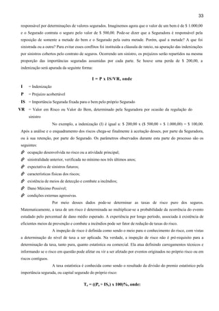 33
responsável por determinações de valores segurados. Imaginemos agora que o valor de um bem é de $ 1.000,00
e o Segurado contrata o seguro pelo valor de $ 500,00. Pode-se dizer que a Seguradora é responsável pela
reposição de somente a metade do bem e o Segurado pela outra metade. Porém, qual a metade? A que foi
sinistrada ou a outra? Para evitar esses conflitos foi instituída a cláusula de rateio, na apuração das indenizações
por sinistros cobertos pelo contrato de seguros. Ocorrendo um sinistro, os prejuízos serão repartidos na mesma
proporção das importâncias seguradas assumidas por cada parte. Se houve uma perda de $ 200,00, a
indenização será apurada da seguinte forma:
I = P x IS/VR, onde
I = Indenização
P = Prejuízo acobertável
IS = Importância Segurada fixada para o bem pelo próprio Segurado
VR = Valor em Risco ou Valor do Bem, determinado pela Seguradora por ocasião da regulação do
sinistro
No exemplo, a indenização (I) é igual a: $ 200,00 x ($ 500,00 ÷ $ 1.000,00) = $ 100,00.
Após a análise e o enquadramento dos riscos chega-se finalmente à aceitação desses, por parte da Seguradora,
ou à sua retenção, por parte do Segurado. Os parâmetros observados durante esta parte do processo são os
seguintes:
ocupação desenvolvida no risco ou a atividade principal;
sinistralidade anterior, verificada no mínimo nos três últimos anos;
expectativa de sinistros futuros;
características físicas dos riscos;
existência de meios de detecção e combate a incêndios;
Dano Máximo Possível;
condições externas agressivas.
Por meio desses dados pode-se determinar as taxas de risco puro dos seguros.
Matematicamente, a taxa de um risco é determinada ao multiplicar-se a probabilidade da ocorrência do evento
estudado pelo percentual de dano médio esperado. A experiência por longo período, associada à existência de
eficientes meios de prevenção e combate a incêndios pode ser fator de redução de taxas do risco.
A inspeção de risco é definida como sendo o meio para o conhecimento do risco, com vistas
a determinação do nível de taxa a ser aplicada. Na verdade, a inspeção de risco não é pré-requisito para a
determinação da taxa, tanto pura, quanto estatística ou comercial. Ela atua definindo carregamentos técnicos e
informando se o risco em questão pode afetar ou vir a ser afetado por eventos originados no próprio risco ou em
riscos contíguos.
A taxa estatística é conhecida como sendo o resultado da divisão do premio estatístico pela
importância segurada, ou capital segurado do próprio risco:
Te = ((Pe ÷ ISr) x 100)%, onde:
 