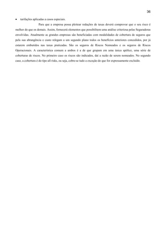 36
• tarifações aplicadas a casos especiais.
Para que a empresa possa pleitear reduções de taxas deverá comprovar que o seu risco é
melhor do que os demais. Assim, fornecerá elementos que possibilitem uma análise criteriosa pelas Seguradoras
envolvidas. Atualmente as grandes empresas são beneficiadas com modalidades de cobertura de seguros que
pela sua abrangência e custo relegam a um segundo plano todos os benefícios anteriores concedidos, por já
estarem embutidos nas taxas praticadas. São os seguros de Riscos Nomeados e os seguros de Riscos
Operacionais. A característica comum a ambos é a de que grupam em uma única apólice, uma série de
coberturas de riscos. No primeiro caso os riscos são indicados, daí a razão de serem nomeados. No segundo
caso, a cobertura é do tipo all risks, ou seja, cobre-se tudo a exceção do que for expressamente excluído.
 