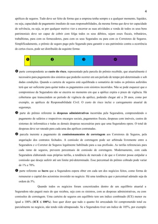 4
apólices de seguros. Tudo deve ser feito de forma que a empresa tenha sempre e a qualquer momento, liquidez,
ou seja, capacidade de pagamento imediato de suas responsabilidades, da mesma forma que deve ter capacidade
de solvência, ou seja, se por qualquer motivo vier a encerrar as suas atividades a venda de todos os seus bens
patrimoniais deve ser capaz de cobrir com folga todos os seus débitos, sejam esses fiscais, tributários,
trabalhistas, para com os fornecedores, para com os seus Segurados ou para com os Corretores de Seguros.
Simplificadamente, o prêmio de seguro pago pelo Segurado para garantir o seu patrimônio contra a ocorrência
de certos riscos, pode ser distribuído da seguinte forma:
parte correspondente ao custo do risco, representado pela parcela do prêmio recebido, que atuarialmente é
necessário para pagamento dos sinistros que poderão ocorrer em um período de tempo pré-determinado e sob
dadas condições. Quando a carteira de seguros está equilibrada o somatório de todos os prêmios auferidos
terá que ser suficiente para quitar todos os pagamentos com sinistros incorridos. Não se pode esquecer que o
compromisso da Seguradora não se encerra no momento em que a apólice expira o prazo de vigência. Há
coberturas que transcendem ao período de vigência da apólice, podendo chegar até a 20 anos, como por
exemplo, as apólices de Responsabilidade Civil. O custo do risco inclui o carregamento atuarial de
segurança.
parte do prêmio referente às despesas administrativas incorridas pela Seguradora, compreendendo o
pagamento de salários e respectivos encargos sociais, pagamentos fiscais, despesas com imóveis, custos de
sistemas de informática e todas as demais despesas necessárias para que uma Seguradora opere. O total de
despesas deve ser rateado para cada uma das apólices contratadas.
parcela inerente a pagamento de comissionamentos de corretagem aos Corretores de Seguros, pela
angariação dos contratos fechados. A comissão de corretagem pode ser arbitrada livremente entre a
Seguradora e o Corretor de Seguros legalmente habilitado para a sua profissão. As tarifas referenciais para
cada ramo de seguros, preveem percentuais de comissão de corretagem. Modernamente, com cada
Seguradora elaborando suas próprias tarifas, a tendência de mercado é de que o Corretor possa estipular a
comissão que deseje auferir até um limite pré-determinado. Esse percentual do prêmio cobrado pode variar
de 1% a 70%.
parte referente ao lucro que a Seguradora espera obter em cada um dos negócios feitos, como forma de
remunerar o capital dos acionistas investido no negócio. Há uma tendência que o percentual adotado seja da
ordem de 5%.
Quando todos os negócios foram concretizados dentro de um equilíbrio atuarial a
Seguradora não pagará mais do que recebeu, seja com os sinistros, com as despesas administrativas, ou com
comissões de corretagem. Uma carteira de seguros em equilíbrio tem um índice combinado (ICE) menor ou
igual a 100% (ICE ≤≤≤≤ 100%). Isso quer dizer que tudo o quanto foi arrecadado foi comprometido total ou
parcialmente no negócio, não tendo sido ultrapassado. Se a Seguradora tiver um índice de 105%, por exemplo
 