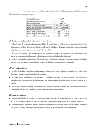 40
Comparação entre o custo de um incêndio em salas de tecelagem e outros ambientes (análise
feita durante um período de 3 anos).
Total de Incêndios 2.767
Incêndios em Tecelagem 1.343
Percentual do total 48,54%
Custo total dos incêndios US$ 1,327,418.00
Custo dos incêndios nas tecelagens US$ 153,801.00
Percentual do custo 11,59%
Custo médio por incêndio US$ 479.73
Custo médio por tecelagem US$ 114.52
Custo médio dos outros incêndios US$ 824.17
Equipamentos de combate a incêndios - comentários
• o bicarbonato de sódio ou os pós químicos à base de bicarbonato de potássio são os agentes extintores mais
eficientes no combate a fogos superficiais envolvendo o algodão. A descarga dos pós deve ser acompanhada
de pulverizações com água, para a extinção dos rescaldos;
• detectores de chamas e de fumaça devem ser instalados nos dutos de passagem, cujo acionamento seja
capaz de interromper imediatamente o funcionamento dos ventiladores das máquinas;
• os detectores de chamas são mais eficientes dos que os de fumaça, quando os dutos transportarem algodão
natural, visto que poderão ocorrer falsos alarmes, devido à poeira ou os pós em suspensão.
Prevenção de Riscos
• as salas destinadas a aberturas de fardos devem situar-se em níveis distintos, separados por portas corta-
fogo, com resistência mínima ao fogo de uma hora;
• os fardos devem ser colocados em pilhas de 12 unidades, separadas 1,50 metros entre si e das máquinas e
equipamentos, formando filas de não mais do que 4 pilhas cada, separadas a uma distância mínima de 6
metros;
• a principal causa de incêndios em teares se deve a danos elétricos, causados por ruptura das conexões do
cabeamento elétrico, por causa das vibrações produzidas pelo equipamento.
Proteções adotadas
• a construção ideal é de prédios em concreto armado, com piso de material cerâmico, com seções de até
1.850 m2
, separadas por paredes e portas corta-fogo, com resistência às chamas de no mínimo uma hora;
• a construção para depósito e abertura de fardos deverá estar dividida em seções de até 930 m2
, separadas
por portas e paredes corta-fogo, com resistência mínima de 90 minutos sob a ação das chamas.
Seguros Proporcionais
 