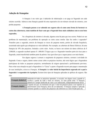 42
Adoção de franquias
A franquia é um valor que é deduzido da indenização a ser paga ao Segurado em cada
sinistro ocorrido. Adota-se uma franquia quando há uma expectativa de um número elevado de sinistros, com
perdas pequenas.
A franquia passou a ser adotada nos seguros não só como uma forma de baratear os
custos das coberturas, como também de fazer com que o Segurado fosse mais cuidadoso com os seus bens
segurados.
Se a frequência de sinistros é elevada, alguma coisa há para que isso ocorra. Poderá ser um
problema de manutenção, um problema de operação ou outra causa similar. Que faz então o segurador?
Transfere para o segurado, através da franquia os riscos de pequena monta, porém de elevada frequência,
assumindo tudo aquilo que ultrapassar ao valor definido. Por exemplo, na cobertura de Danos Elétricos, há uma
franquia de 10% dos prejuízos, limitada a certo valor. Assim, se houve um sinistro de danos elétricos de $
2.000,00, o segurado receberá apenas $ 1.800,00. É lógico que se o Segurador transfere parte do risco para o
Segurado, estará transferindo também parte do prêmio. Isso quer dizer que o seguro passa a ser mais barato.
Em alguns seguros é comum o surgimento de pequenos sinistros, normais à atividade do
Segurado. Como o seguro, dentre outras coisas cobre os prejuízos incertos, não seria lógico que a Seguradora
participasse de todos os pequenos prejuízos, normalmente de origem operacional e perfeitamente previstos.
Para evitar essa situação na qual a Seguradora é o “Caixa” a quem o Segurado recorre para pagar a manutenção
de suas instalações, criou-se a Franquia. A franquia é o valor inicial da importância segurada até a qual o
Segurado é o segurador de si próprio. Existem dois tipos de franquias aplicadas às apólices de seguros. São
elas:
Franquia dedutível
deduzida de todos os prejuízos apurados, à exceção, em alguns casos, quando se
verifica a perda de todo o bem no sinistro, ou uma perda total. A franquia
dedutível é sempre deduzida do valor a ser indenizado, independentemente desse.
Franquia simples
é aquela em que, no momento em que o valor do prejuízo passa a ser superior ao
determinado como franquia, deixa de ser deduzida. A franquia simples é aplicada
somente quando os valores dos prejuízos são inferiores ao valor fixado para ela.
 