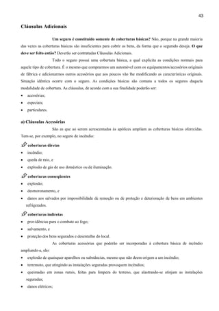 43
Cláusulas Adicionais
Um seguro é constituído somente de coberturas básicas? Não, porque na grande maioria
das vezes as coberturas básicas são insuficientes para cobrir os bens, da forma que o segurado deseja. O que
deve ser feito então? Deverão ser contratadas Cláusulas Adicionais.
Todo o seguro possui uma cobertura básica, a qual explicita as condições normais para
aquele tipo de cobertura. É o mesmo que comprarmos um automóvel com os equipamentos/acessórios originais
de fábrica e adicionarmos outros acessórios que aos poucos vão lhe modificando as características originais.
Situação idêntica ocorre com o seguro. As condições básicas são comuns a todos os seguros daquela
modalidade de cobertura. As cláusulas, de acordo com a sua finalidade poderão ser:
• acessórias;
• especiais;
• particulares.
a) Cláusulas Acessórias
São as que ao serem acrescentadas às apólices ampliam as coberturas básicas oferecidas.
Tem-se, por exemplo, no seguro de incêndio:
coberturas diretas
• incêndio;
• queda de raio, e
• explosão de gás de uso doméstico ou de iluminação.
coberturas conseqüentes
• explosão;
• desmoronamento, e
• danos aos salvados por impossibilidade de remoção ou de proteção e deterioração de bens em ambientes
refrigerados.
coberturas indiretas
• providências para o combate ao fogo;
• salvamento, e
• proteção dos bens segurados e desentulho do local.
As coberturas acessórias que poderão ser incorporadas à cobertura básica de incêndio
ampliando-a, são:
• explosão de quaisquer aparelhos ou substâncias, mesmo que não deem origem a um incêndio;
• terremoto, que atingindo as instalações seguradas provoquem incêndios;
• queimadas em zonas rurais, feitas para limpeza do terreno, que alastrando-se atinjam as instalações
seguradas;
• danos elétricos;
 