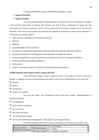 45
A grande instituição do seguro é dividida em dois grupos, a saber:
→ Seguros Privados.
→ Seguros Sociais.
A caracterização principal do seguro privado é o fato dele ser de livre estipulação e conduzir
a fins lucrativos para quem os explora. Não obstante, nos dias de hoje a instituição do seguro tem sido
desvirtuada com intuitos econômicos, sociais e talvez protecionistas do Estado, anulando a livre iniciativa do
Segurado. O Governo em sua política de promoção da expansão do mercado de seguros tornou obrigatória a
contratação dos seguintes seguros:
• danos pessoais a passageiros de aeronaves comerciais;
• DPVAT;
• DEPEM;
• responsabilidade civil do construtor;
• bens dados em garantia de empréstimos ou funcionamento de instituições financeiras públicas;
• garantia do cumprimento das obrigações do incorporador e construtor de imóveis;
• garantia do pagamento a cargo de mutuário da construção civil, inclusive obrigação imobiliária;
• edifícios divididos em unidades autônomas;
• crédito rural;
• crédito à exportação, quando concedido por instituições financeiras públicas.
e) Diferenciação entre seguro social e seguro privado
O que diferencia o seguro social do seguro privado é o seu caráter assistência, destinado a
proteger e a amparar as classes economicamente mais fracas, contra certos e determinados riscos, tais como:
doenças;
velhice;
desemprego;
acidentes do trabalho.
Para que um seguro seja considerado como social deve atender, simultaneamente, os
seguintes princípios:
ser obrigatório;
ser de caráter assistencial;
não visar lucro;
não selecionar riscos;
ser explorado pelo Estado;
ter seu custo distribuído por empregados, empregadores e pelo próprio Estado.
Em síntese, podemos dizer que os riscos sociais podem ser divididos da seguinte forma:
Riscos de ordem
patológica e acidental
Causas naturais
⇒ enfermidade
⇒ velhice
Causas violentas ⇒ acidentes do trabalho
 