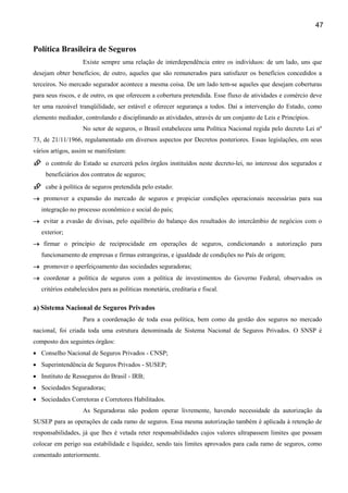 47
Política Brasileira de Seguros
Existe sempre uma relação de interdependência entre os indivíduos: de um lado, uns que
desejam obter benefícios; de outro, aqueles que são remunerados para satisfazer os benefícios concedidos a
terceiros. No mercado segurador acontece a mesma coisa. De um lado tem-se aqueles que desejam coberturas
para seus riscos, e de outro, os que oferecem a cobertura pretendida. Esse fluxo de atividades e comércio deve
ter uma razoável tranqüilidade, ser estável e oferecer segurança a todos. Daí a intervenção do Estado, como
elemento mediador, controlando e disciplinando as atividades, através de um conjunto de Leis e Princípios.
No setor de seguros, o Brasil estabeleceu uma Política Nacional regida pelo decreto Lei nº
73, de 21/11/1966, regulamentado em diversos aspectos por Decretos posteriores. Essas legislações, em seus
vários artigos, assim se manifestam:
o controle do Estado se exercerá pelos órgãos instituídos neste decreto-lei, no interesse dos segurados e
beneficiários dos contratos de seguros;
cabe à política de seguros pretendida pelo estado:
→→→→ promover a expansão do mercado de seguros e propiciar condições operacionais necessárias para sua
integração no processo econômico e social do país;
→→→→ evitar a evasão de divisas, pelo equilíbrio do balanço dos resultados do intercâmbio de negócios com o
exterior;
→→→→ firmar o princípio de reciprocidade em operações de seguros, condicionando a autorização para
funcionamento de empresas e firmas estrangeiras, e igualdade de condições no País de origem;
→→→→ promover o aperfeiçoamento das sociedades seguradoras;
→→→→ coordenar a política de seguros com a política de investimentos do Governo Federal, observados os
critérios estabelecidos para as políticas monetária, creditaria e fiscal.
a) Sistema Nacional de Seguros Privados
Para a coordenação de toda essa política, bem como da gestão dos seguros no mercado
nacional, foi criada toda uma estrutura denominada de Sistema Nacional de Seguros Privados. O SNSP é
composto dos seguintes órgãos:
• Conselho Nacional de Seguros Privados - CNSP;
• Superintendência de Seguros Privados - SUSEP;
• Instituto de Resseguros do Brasil - IRB;
• Sociedades Seguradoras;
• Sociedades Corretoras e Corretores Habilitados.
As Seguradoras não podem operar livremente, havendo necessidade da autorização da
SUSEP para as operações de cada ramo de seguros. Essa mesma autorização também é aplicada à retenção de
responsabilidades, já que lhes é vetada reter responsabilidades cujos valores ultrapassem limites que possam
colocar em perigo sua estabilidade e liquidez, sendo tais limites aprovados para cada ramo de seguros, como
comentado anteriormente.
 