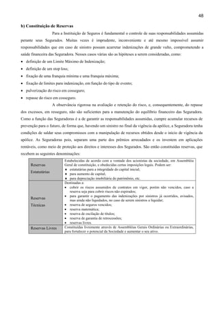 48
b) Constituição de Reservas
Para a Instituição de Seguros é fundamental o controle de suas responsabilidades assumidas
perante seus Segurados. Muitas vezes é imprudente, inconveniente e até mesmo impossível assumir
responsabilidades que em caso de sinistro possam acarretar indenizações de grande vulto, comprometendo a
saúde financeira das Seguradora. Nesses casos várias são as hipóteses a serem consideradas, como:
• definição de um Limite Máximo de Indenização;
• definição de um stop loss;
• fixação de uma franquia mínima e uma franquia máxima;
• fixação de limites para indenização, em função do tipo de evento;
• pulverização do risco em cosseguro;
• repasse do risco em cosseguro.
A observância rigorosa na avaliação e retenção do risco, e, consequentemente, do repasse
dos excessos, em resseguro, não são suficientes para a manutenção do equilíbrio financeiro das Seguradora.
Como a função das Seguradoras é a de garantir as responsabilidades assumidas, cumpre acumular recursos de
prevenção para o futuro, de forma que, havendo um sinistro no final da vigência da apólice, a Seguradora tenha
condições de saldar seus compromissos com a manipulação de recursos obtidos desde o início de vigência da
apólice. As Seguradoras pois, separam uma parte dos prêmios arrecadados e os investem em aplicações
rentáveis, como meio de proteção aos direitos e interesses dos Segurados. São então constituídas reservas, que
recebem as seguintes denominações:
Reservas
Estatutárias
Estabelecidas de acordo com a vontade dos acionistas da sociedade, em Assembléia
Geral de constituição, e obedecidas certas imposições legais. Podem ser:
♦ estatutárias para a integridade do capital inicial;
♦ para aumento de capital;
♦ para depreciação imobiliária do patrimônio, etc.
Reservas
Técnicas
Destinadas a:
• cobrir os riscos assumidos de contratos em vigor, porém não vencidos, caso a
reserva seja para cobrir riscos não expirados;
• para garantir o pagamento das indenizações por sinistros já ocorridos, avisados,
mas ainda não liquidados, no caso de serem sinistros a liquidar;
• reserva de seguros vencidos;
• reserva matemática;
• reserva de oscilação de títulos;
• reserva de garantia de retrocessões;
• reservas livres.
Reservas Livres Constituídas livremente através de Assembléias Gerais Ordinárias ou Extraordinárias,
para fortalecer o potencial da Sociedade e aumentar o seu ativo.
 