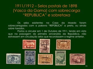 1911/1912 – Selos postais de 1898  (Vasco da Gama) com sobrecarga “REPUBLICA” e sobretaxa Os selos existentes na Casa da Moeda foram sobrecarregados com a palavra “REPÚBLICA” a preto, ou ainda sobre taxados. Postos a circular em 1 de Outubro de 1911, tendo em vista que na passagem do primeiro aniversário da República, não estivessem em circulação selos que recordassem o regime anterior. 