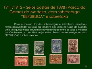 1911/1912 – Selos postais de 1898 (Vasco da Gama) da Madeira, com sobrecarga “REPÚBLICA” e sobretaxa Com o mesmo fim das sobrecargas e sobretaxas anteriores, foram aproveitados os selos da Madeira em saldo na Casa da Moeda. Uma vez que já nessa altura não havia distinção entre os selos e moedas do Continente, e das Ilhas Adjacentes. Foram sobrecarregados com “REPÚBLICA” e sobre taxados. 