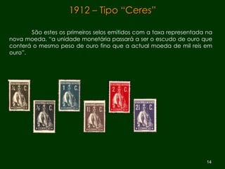 1912 – Tipo “Ceres” São estes os primeiros selos emitidos com a taxa representada na nova moeda. “a unidade monetária passará a ser o escudo de ouro que conterá o mesmo peso de ouro fino que a actual moeda de mil reis em ouro”.  