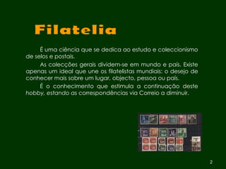 É uma ciência que se dedica ao estudo e coleccionismo de selos e postais.  As colecções gerais dividem-se em mundo e país. Existe apenas um ideal que une os filatelistas mundiais: o desejo de conhecer mais sobre um lugar, objecto, pessoa ou país.  É o conhecimento que estimula a continuação deste  hobby, estando as  correspondências via Correio a diminuir. Filatelia 