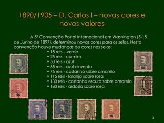1890/1905 – D. Carlos I – novas cores e novos valores A 5ª Convenção Postal Internacional em Washington (5-15 de Junho de 1897), determinou novas cores para os selos. Nesta convenção houve mudanças de cores nos selos: 15 reis – verde 25 reis - carmim  50 reis - azul  65 reis - azul cinzento 75 reis - castanho sobre amarelo 115 reis - laranja sobre rosa 130 reis - castanho escuro sobre amarelo 180 reis - ardósia sobre rosa 