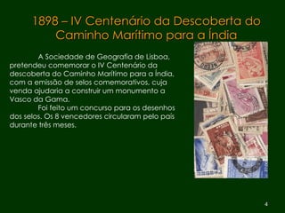 1898 – IV Centenário da Descoberta do Caminho Marítimo para a Índia A Sociedade de Geografia de Lisboa,  pretendeu comemorar o IV Centenário da  descoberta do Caminho Marítimo para a Índia, com a emissão de selos comemorativos, cuja  venda ajudaria a construir um monumento a  Vasco da Gama.  Foi feito um concurso para os desenhos  dos selos. Os 8 vencedores circularam pelo país  durante três meses. 