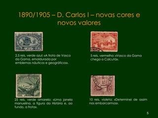 25 reis, verde amarelo: «Uma janela manuelina, a figura da História e, ao fundo, a frota».  2,5 reis, verde azul: «A frota de Vasco da Gama, emoldurada por emblemas náuticos e geográficos». 1890/1905 – D. Carlos I – novas cores e novos valores 5 reis, vermelho: «Vasco da Gama chega a Calcutá». 10 reis, violeta: «Determinei de assim nos embarcarmos». 