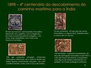 1898 – 4º centenário do descobrimento do caminho marítimo para a Índia 50 reis azul escuro: «Uma janela manuelina deixando ver o galeão, com a legenda – Se mais mundo houvera lá chegara – em cima, dois medalhões com Vasco da Gama e Camões».  75 reis castanho:  «O escudo de armas manuelino e a figura de S. Gabriel sobre o casco de um navio». 100 reis castanho amarelo: «Varanda manuelina deixando ver a frota e tendo aos lados figuras sustentando escudos, um com a esfera armilar, outro com a Cruz de Cristo». 150 reis bistre - castanho amarelado: «O escudo português manuelino e por trás o vulto de Vasco da Gama, à esquerda uma figura de sereia sustentando um galeão, ao fundo paisagem indiana». 