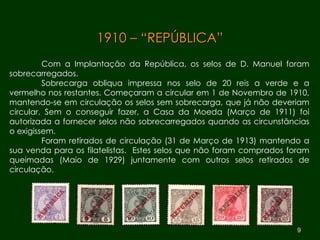 1910 – “REPÚBLICA” Com a Implantação da República, os selos de D. Manuel foram sobrecarregados. Sobrecarga obliqua impressa nos selo de 20 reis a verde e a vermelho nos restantes. Começaram a circular em 1 de Novembro de 1910, mantendo-se em circulação os selos sem sobrecarga, que já não deveriam circular. Sem o conseguir fazer, a Casa da Moeda (Março de 1911) foi autorizada a fornecer selos não sobrecarregados quando as circunstâncias o exigissem.  Foram retirados de circulação (31 de Março de 1913) mantendo a sua venda para os filatelistas.  Estes selos que não foram comprados foram queimadas (Maio de 1929) juntamente com outros selos retirados de circulação.  