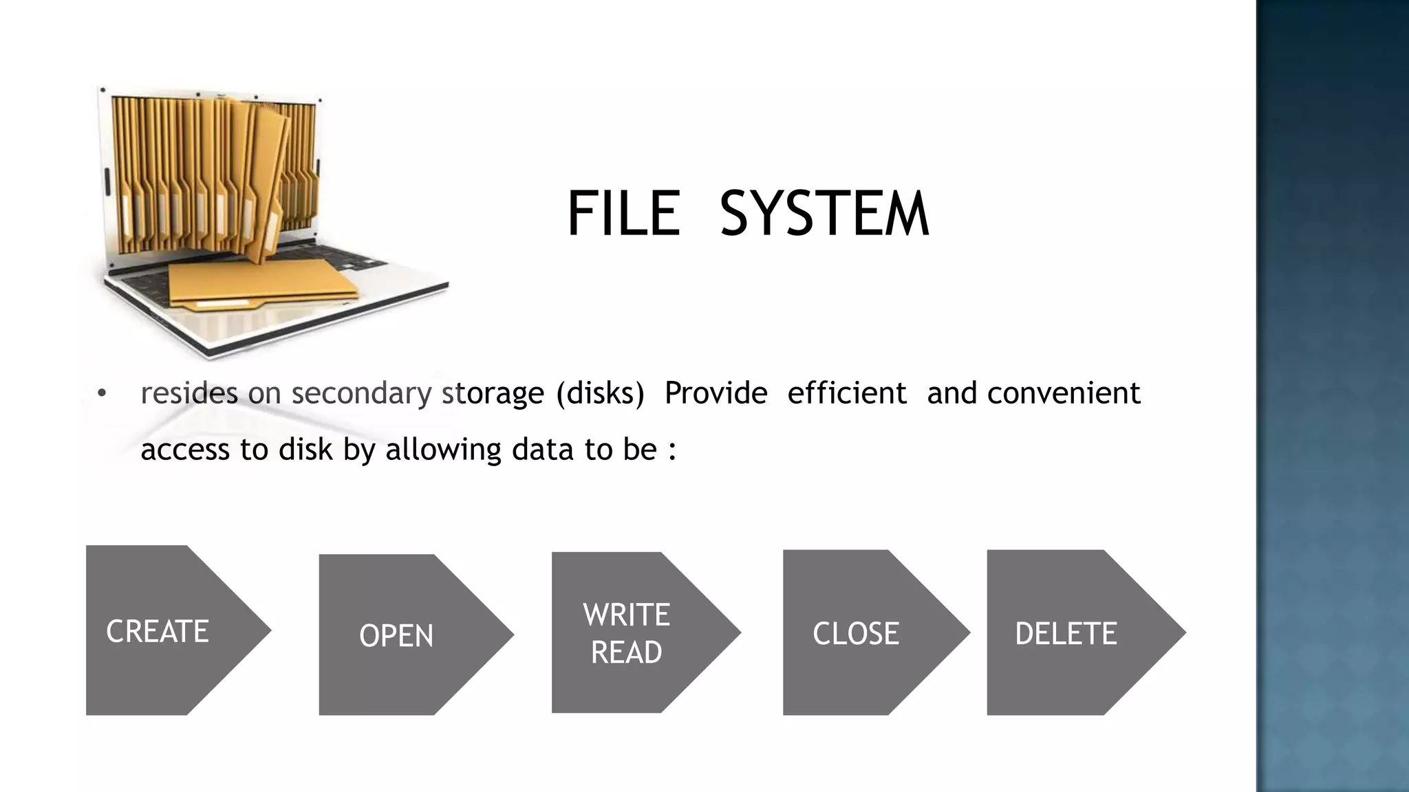 FILE SYSTEM

•   resides on secondary storage (disks) Provide efficient and convenient
    access to disk by allowing data to be :




                                    WRITE
CREATE             OPEN                           CLOSE         DELETE
                                    READ
 