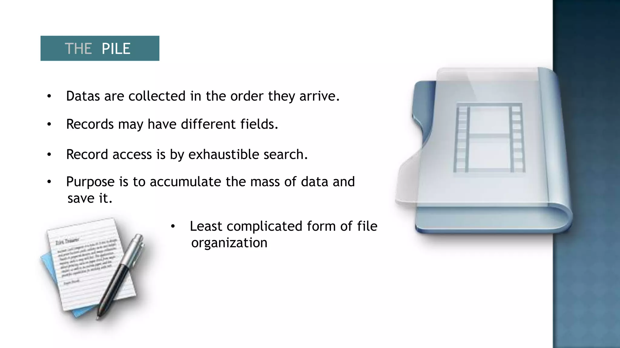 THE PILE


•   Datas are collected in the order they arrive.

•   Records may have different fields.

•   Record access is by exhaustible search.
•   Purpose is to accumulate the mass of data and
    save it.

                     •   Least complicated form of file
                         organization
 